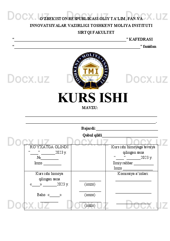 O ZBEKISTON RESPUBLIKASI ʻ OLIY TA’LIM , FAN VA
INNOVATSIYALAR VAZIRLIGI  TOSHKENT  MOLIYA INSTITUTI
SIRTQI FAKULTET
“________________________________________________________”  KAFEDRASI
“ _______________________________________________________________ ” fanidan
KURS ISHI
МАVZU:
__________________________________________________________________
_________________________________________________________________.
Bajardi:____________ ______ _____________
Qabul qildi____________________________
RO’YXATGA OLINDI
“ ____ ”  _______20 23  y.
№_________
Imzo _________ Kurs ishi himoya ga tavsiya
qilingan sana
“____” _______20 23  y.
Ilmiy rahbar __ ________
Imzo _______________
Kurs ishi himoya
qilingan sana
«____» _______202 3   y .
Baho   « _____ »
_________ ___________
( imzo )
_ _ _________
( imzo )
___________
( imzo ) Komissiya a’zolari :
__________________
_________________ _
_________________ 