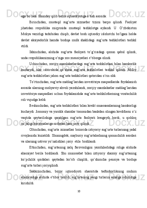 ega   bo’ladi.   Shunday   qilib   bozor   iqtisodiyotiga   o’tish   asosida:
Birinchidan,   mustaqil   sug’urta   xizmatlar   tizimi   barpo   qilindi.   Faoliyat
jihatidan   respublika   miqyosida   mustaqil   tashkilotga   aylandi.   U   O’zbekiston
Moliya vazirligi tarkibidan chiqib, davlat bosh iqtisodiy islohotchi  bo’lgani holda
davlat   aksiyadorlik   hamda   boshqa   mulk   shaklidagi   sug’urta   tashkilotlari   tashkil
etildi.
Ikkinchidan,   alohida   sug’urta   faoliyati   to’g’risidagi   qonun   qabul   qilindi,
unda   respublikamizning   o’ziga   xos   xususiyatlari   e’tiborga   olindi.
Uchinchidan, xorijiy mamlakatlardagi  sug’urta tashkilotlari  bilan hamkorlik
kuchaydi,   ular   ishtirokida   qo’shma   sug’urta   tashkilotlari   tashkil   qilindi.   Milliy
sug’urta   tashkilotlari   jahon   sug’urta   tashkilotlari   qatoridan   o’rin   oldi.
To’rtinchidan,   sug’urta   mablag’laridan   investitsiya   maqsadlarida   foydalanish
asosida ularning moliyaviy ahvoli yaxshilandi, xorijiy mamlakatlar   mablag’laridan
investitsiya   maqsadlari   uchun   foydalanishda   sug’urta   tashkilotlarining   vositachilik
roli   vujudga keldi.
Beshinchidan,   sug’urta   tashkilotlari   bilan   kredit   muassasalarining   hamkorligi
kuchaydi. Jismoniy va yuridik shaxslar tomonidan bankdan olingan kreditlarni o’z
vaqtida   qaytarilishiga   qaratilgan   sug’urta   faoliyati   kengayib   bordi,   u   qishloq
xo’jaligi   korxonalariga nisbatan   ham   joriy qilindi.
Oltinchidan, sug’urta xizmatlari bozorida ixtiyoriy sug’urta turlarining jadal
rivojlanishi kuzatildi. Shuningdek, majburiy sug’urtalashning qonunchilik asoslari
va   ularning ustivor   yo’nalishlari   joriy   etila   boshlandi.
Ettinchidan,   sug’urtaning   xalq   farovonligini   yaxshilashdagi   roliga   alohida
ahamiyat   berila   boshlandi.   Shu   munosabat   bilan   ixtiyoriy   shaxsiy   sug’urtaning
ko’pchilik   qoidalari   qaytadan   ko’rib   chiqildi,   qo’shimcha   pensiya   va   boshqa
sug’urta   turlari joriyqilindi.
Sakkizinchidan,   bozor   iqtisodiyoti   sharoitida   tadbirkorlikning   muhim
ahamiyatiga alohida e’tibor berilib, sug’urtaning yangi turlarini amalga oshirishga
kirishildi.
10 