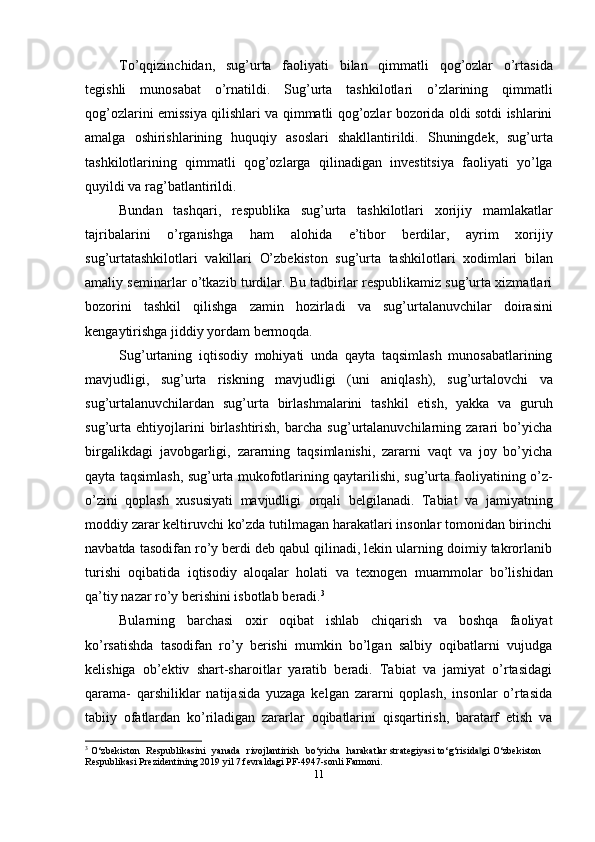 To’qqizinchidan,   sug’urta   faoliyati   bilan   qimmatli   qog’ozlar   o’rtasida
tegishli   munosabat   o’rnatildi.   Sug’urta   tashkilotlari   o’zlarining   qimmatli
qog’ozlarini emissiya qilishlari va qimmatli qog’ozlar bozorida oldi sotdi ishlarini
amalga   oshirishlarining   huquqiy   asoslari   shakllantirildi.   Shuningdek,   sug’urta
tashkilotlarining   qimmatli   qog’ozlarga   qilinadigan   investitsiya   faoliyati   yo’lga
quyildi   va   rag’batlantirildi.
Bundan   tashqari,   respublika   sug’urta   tashkilotlari   xorijiy   mamlakatlar
tajribalarini   o’rganishga   ham   alohida   e’tibor   berdilar,   ayrim   xorijiy
sug’urtatashkilotlari   vakillari   O’zbekiston   sug’urta   tashkilotlari   xodimlari   bilan
amaliy seminarlar o’tkazib turdilar. Bu tadbirlar respublikamiz sug’urta xizmatlari
bozorini   tashkil   qilishga   zamin   hozirladi   va   sug’urtalanuvchilar   doirasini
kengaytirishga jiddiy   yordam   bermoqda.
Sug’urtaning   iqtisodiy   mohiyati   unda   qayta   taqsimlash   munosabatlarining
mavjudligi,   sug’urta   riskning   mavjudligi   (uni   aniqlash),   sug’urtalovchi   va
sug’urtalanuvchilardan   sug’urta   birlashmalarini   tashkil   etish,   yakka   va   guruh
sug’urta   ehtiyojlarini   birlashtirish,   barcha   sug’urtalanuvchilarning   zarari   bo’yicha
birgalikdagi   javobgarligi,   zararning   taqsimlanishi,   zararni   vaqt   va   joy   bo’yicha
qayta   taqsimlash,   sug’urta   mukofotlarining   qaytarilishi,   sug’urta   faoliyatining   o’z-
o’zini   qoplash   xususiyati   mavjudligi   orqali   belgilanadi.   Tabiat   va   jamiyatning
moddiy zarar keltiruvchi ko’zda tutilmagan harakatlari insonlar tomonidan birinchi
navbatda tasodifan ro’y berdi deb qabul qilinadi, lekin ularning doimiy takrorlanib
turishi   oqibatida   iqtisodiy   aloqalar   holati   va   texnogen   muammolar   bo’lishidan
qa’tiy   nazar   ro’y   berishini   isbotlab   beradi. 3
Bularning   barchasi   oxir   oqibat   ishlab   chiqarish   va   boshqa   faoliyat
ko’rsatishda   tasodifan   ro’y   berishi   mumkin   bo’lgan   salbiy   oqibatlarni   vujudga
kelishiga   ob’ektiv   shart-sharoitlar   yaratib   beradi.   Tabiat   va   jamiyat   o’rtasidagi
qarama-   qarshiliklar   natijasida   yuzaga   kelgan   zararni   qoplash,   insonlar   o’rtasida
tabiiy   ofatlardan   ko’riladigan   zararlar   oqibatlarini   qisqartirish,   baratarf   etish   va
3
 O ‘ z b e k is t o n    R e s pu b l i k a si ni    y a n a d a    r iv o j l a n t i r i s h    b o ‘ y ic h a    har a k a tl a r strategiyasi   to‘g‘risida gi‖   O‘zbekiston  
Respublikasi   Prezidentining   2019   yil   7   fevraldagi PF-4947-sonli   Farmoni.
11 