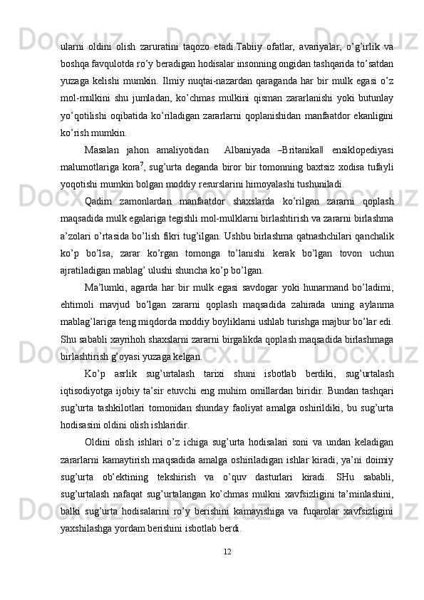 ularni   oldini   olish   zaruratini   taqozo   etadi.Tabiiy   ofatlar,   avariyalar,   o’g’irlik   va
boshqa   favqulotda   ro’y   beradigan   hodisalar   insonning   ongidan   tashqarida   to’satdan
yuzaga   kelishi   mumkin.   Ilmiy   nuqtai-nazardan   qaraganda   har   bir   mulk   egasi   o’z
mol-mulkini   shu   jumladan,   ko’chmas   mulkini   qisman   zararlanishi   yoki   butunlay
yo’qotilishi   oqibatida   ko’riladigan   zararlarni   qoplanishidan   manfaatdor   ekanligini
ko’rish mumkin.
Mas a l a n     j a h o n     a m ali y o ti dan        A lb a n i y a d a    ― Brita n i k a	‖      e n s i k lo p e di y a s i
malumotlariga   kora 7
,   sug’urta   deganda   biror   bir   tomonning   baxtsiz   xodisa   tufayli
yoqotishi   mumkin   bolgan   moddiy   resurslarini   himoyalashi   tushuniladi.
Qadim   zamonlardan   manfaatdor   shaxslarda   ko’rilgan   zararni   qoplash
maqsadida mulk egalariga tegishli mol-mulklarni birlashtirish va zararni birlashma
a’zolari   o’rtasida   bo’lish   fikri   tug’ilgan.   Ushbu   birlashma   qatnashchilari   qanchalik
ko’p   bo’lsa,   zarar   ko’rgan   tomonga   to’lanishi   kerak   bo’lgan   tovon   uchun
ajratiladigan   mablag’   ulushi   shuncha   ko’p   bo’lgan.
Ma’lumki,   agarda   har   bir   mulk   egasi   savdogar   yoki   hunarmand   bo’ladimi,
ehtimoli   mavjud   bo’lgan   zararni   qoplash   maqsadida   zahirada   uning   aylanma
mablag’lariga   teng   miqdorda   moddiy   boyliklarni   ushlab   turishga   majbur   bo’lar   edi.
Shu sababli xayrihoh shaxslarni zararni birgalikda qoplash maqsadida birlashmaga
birlashtirish g’oyasi yuzaga   kelgan.
Ko’p   asrlik   sug’urtalash   tarixi   shuni   isbotlab   berdiki,   sug’urtalash
iqtisodiyotga  ijobiy  ta’sir   etuvchi   eng   muhim   omillardan   biridir. Bundan  tashqari
sug’urta   tashkilotlari   tomonidan   shunday   faoliyat   amalga   oshirildiki,   bu   sug’urta
hodisasini oldini   olish ishlaridir.
Oldini   olish   ishlari   o’z   ichiga   sug’urta   hodisalari   soni   va   undan   keladigan
zararlarni  kamaytirish maqsadida amalga oshiriladigan ishlar kiradi, ya’ni  doimiy
sug’urta   ob’ektining   tekshirish   va   o’quv   dasturlari   kiradi.   SHu   sababli,
sug’urtalash   nafaqat   sug’urtalangan   ko’chmas   mulkni   xavfsizligini   ta’minlashini,
balki   sug’urta   hodisalarini   ro’y   berishini   kamayishiga   va   fuqarolar   xavfsizligini
yaxshilashga   yordam   berishini   isbotlab   berdi.
12 