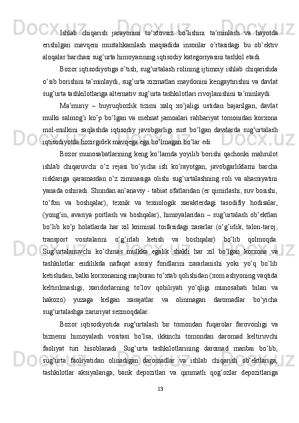 Ishlab   chiqarish   jarayonini   to’xtovsiz   bo’lishini   ta’minlash   va   hayotda
erishilgan   mavqeni   mustahkamlash   maqsadida   insonlar   o’rtasidagi   bu   ob’ektiv
aloqalar   barchasi   sug’urta   himoyasining   iqtisodiy   kategoriyasini   tashkil   etadi.
Bozor iqtisodiyotiga o’tish, sug’urtalash rolining ijtimoiy ishlab chiqarishda
o’sib   borishini   ta’minlaydi,   sug’urta   xizmatlari   maydonini   kengaytirishni   va   davlat
sug’urta   tashkilotlariga   alternativ   sug’urta   tashkilotlari   rivojlanishini   ta’minlaydi.
Ma’muriy   –   buyruqbozlik   tizimi   xalq   xo’jaligi   ustidan   bajarilgan,   davlat
mulki   salmog’i   ko’p   bo’lgan   va   mehnat   jamoalari   rahbariyat   tomonidan   korxona
mol-mulkini   saqlashda   iqtisodiy   javobgarligi   sust   bo’lgan   davrlarda   sug’urtalash
iqtisodiyotda   hozirgidek   mavqega   ega   bo’lmagan   bo’lar   edi.
Bozor munosabatlarining keng ko’lamda yoyilib borishi  qachonki mahsulot
ishlab   chiqaruvchi   o’z   rejasi   bo’yicha   ish   ko’rayotgan,   javobgarliklarni   barcha
risklariga   qaramasdan   o’z   zimmasiga   olishi   sug’urtalashning   roli   va   ahamiyatini
yanada oshiradi. Shundan an’anaviy - tabiat ofatlaridan (er qimirlashi, suv bosishi,
to’fon   va   boshqalar),   texnik   va   texnologik   xarakterdagi   tasodifiy   hodisalar,
(yong’in,   avariya   portlash   va   boshqalar),   himoyalaridan   –   sug’urtalash   ob’ektlari
bo’lib   ko’p   holatlarda   har   xil   kriminal   toifasidagi   zararlar   (o’g’irlik,   talon-taroj,
transport   vositalarini   o’g’irlab   ketish   va   boshqalar)   bo’lib   qolmoqda.
Sug’urtalanuvchi   ko’chmas   mulkka   egalik   shakli   har   xil   bo’lgan   korxona   va
tashkilotlar   endilikda   nafaqat   asosiy   fondlarini   zararlanishi   yoki   yo’q   bo’lib
ketishidan,   balki   korxonaning   majburan   to’xtab   qolishidan   (xom   ashyoning   vaqtida
keltirilmasligi,   xaridorlarning   to’lov   qobiliyati   yo’qligi   munosabati   bilan   va
hakozo)   yuzaga   kelgan   xarajatlar   va   olinmagan   daromadlar   bo’yicha
sug’urtalashga   zaruriyat sezmoqdalar.
Bozor   iqtisodiyotida   sug’urtalash   bir   tomondan   fuqarolar   farovonligi   va
biznesni   himoyalash   vositasi   bo’lsa,   ikkinchi   tomondan   daromad   keltiruvchi
faoliyat   turi   hisoblanadi.   Sug’urta   tashkilotlarining   daromad   manbai   bo’lib,
sug’urta   faoliyatidan   olinadigan   daromadlar   va   ishlab   chiqarish   ob’ektlariga,
tashkilotlar   aksiyalariga,   bank   depozitlari   va   qimmatli   qog’ozlar   depozitlariga
13 