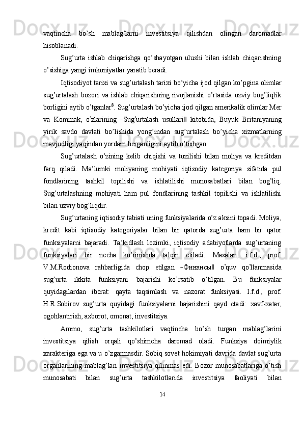 vaqtincha   bo’sh   mablag’larni   investitsiya   qilishdan   olingan   daromadlar
hisoblanadi.
Sug’urta   ishlab   chiqarishga   qo’shayotgan   ulushi   bilan   ishlab   chiqarishning
o’sishiga   yangi   imkoniyatlar   yaratib beradi.
Iqtisodiyot   tarixi   va   sug’urtalash   tarixi   bo’yicha   ijod   qilgan   ko’pgina   olimlar
sug’urtalash   bozori   va   ishlab   chiqarishning   rivojlanishi   o’rtasida   uzviy   bog’liqlik
borligini   aytib   o’tganlar 8
.   Sug’urtalash   bo’yicha   ijod   qilgan   amerikalik   olimlar   Mer
va    K o m m a k ,    o’ zlar i n in g   	― S ug	’ urt a l a sh    u s u l l ar i	‖     ki t o b i da,    B u y uk    Br i t a ni y a nin g
yirik   savdo   davlati   bo’lishida   yong’indan   sug’urtalash   bo’yicha   xizmatlarning
mavjudligi   yaqindan   yordam   berganligini   aytib   o’tishgan.
Sug’urtalash   o’zining   kelib   chiqishi   va   tuzilishi   bilan   moliya   va   kreditdan
farq   qiladi.   Ma’lumki   moliyaning   mohiyati   iqtisodiy   kategoriya   sifatida   pul
fondlarining   tashkil   topilishi   va   ishlatilishi   munosabatlari   bilan   bog’liq.
Sug’urtalashning   mohiyati   ham   pul   fondlarining   tashkil   topilishi   va   ishlatilishi
bilan uzviy   bog’liqdir.
Sug’urtaning   iqtisodiy   tabiati   uning   funksiyalarida   o’z   aksini   topadi.   Moliya,
kredit   kabi   iqtisodiy   kategoriyalar   bilan   bir   qatorda   sug’urta   ham   bir   qator
funksiyalarni   bajaradi.   Ta’kidlash   lozimki,   iqtisodiy   adabiyotlarda   sug’urtaning
funksiyalari   bir   necha   ko’rinishda   talqin   etiladi.   Masalan,   i.f.d.,   prof.
V .M . Ro d i on o v a     ra h ba r l i g i da     c h o p     e t il g a n    
― Ф инан с ы	‖      o	’ q u v     q o	’ ll a n m a s i d a
sug’urta   ikkita   funksiyani   bajarishi   ko’rsatib   o’tilgan.   Bu   funksiyalar
quyidagilardan   iborat:   qayta   taqsimlash   va   nazorat   funksiyasi.   I.f.d.,   prof.
H.R.Sobirov   sug’urta   quyidagi   funksiyalarni   bajarishini   qayd   etadi:   xavf-xatar,
ogohlantirish,   axborot,   omonat,   investitsiya.
Ammo,   sug’urta   tashkilotlari   vaqtincha   bo’sh   turgan   mablag’larini
investitsiya   qilish   orqali   qo’shimcha   daromad   oladi.   Funksiya   doimiylik
xarakteriga ega va u o’zgarmasdir. Sobiq sovet hokimiyati davrida davlat sug’urta
organlarining   mablag’lari   investitsiya   qilinmas   edi.   Bozor   munosabatlariga   o’tish
munosabati   bilan   sug’urta   tashkilotlarida   investitsiya   faoliyati   bilan
14 