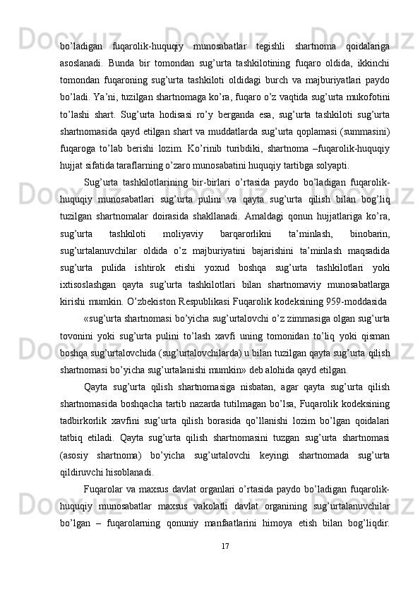 bo’ladigan   fuqarolik-huquqiy   munosabatlar   tegishli   shartnoma   qoidalariga
asoslanadi.   Bunda   bir   tomondan   sug’urta   tashkilotining   fuqaro   oldida,   ikkinchi
tomondan   fuqaroning   sug’urta   tashkiloti   oldidagi   burch   va   majburiyatlari   paydo
bo’ladi.   Ya’ni,   tuzilgan   shartnomaga   ko’ra,   fuqaro   o’z   vaqtida   sug’urta   mukofotini
to’lashi   shart.   Sug’urta   hodisasi   ro’y   berganda   esa,   sug’urta   tashkiloti   sug’urta
shartnomasida qayd etilgan shart va muddatlarda sug’urta qoplamasi (summasini)
fuqaroga   to’lab   berishi   lozim.   Ko’rinib   turibdiki,   shartnoma   –fuqarolik-huquqiy
hujjat   sifatida   taraflarning   o’zaro   munosabatini   huquqiy   tartibga   solyapti.
Sug’urta   tashkilotlarining   bir-birlari   o’rtasida   paydo   bo’ladigan   fuqarolik-
huquqiy   munosabatlari   sug’urta   pulini   va   qayta   sug’urta   qilish   bilan   bog’liq
tuzilgan   shartnomalar   doirasida   shakllanadi.   Amaldagi   qonun   hujjatlariga   ko’ra,
sug’urta   tashkiloti   moliyaviy   barqarorlikni   ta’minlash,   binobarin,
sug’urtalanuvchilar   oldida   o’z   majburiyatini   bajarishini   ta’minlash   maqsadida
sug’urta   pulida   ishtirok   etishi   yoxud   boshqa   sug’urta   tashkilotlari   yoki
ixtisoslashgan   qayta   sug’urta   tashkilotlari   bilan   shartnomaviy   munosabatlarga
kirishi   mumkin.   O’zbekiston   Respublikasi   Fuqarolik   kodeksining   959-moddasida
«sug’urta   shartnomasi   bo’yicha   sug’urtalovchi   o’z   zimmasiga   olgan   sug’urta
tovonini   yoki   sug’urta   pulini   to’lash   xavfi   uning   tomonidan   to’liq   yoki   qisman
boshqa   sug’urtalovchida   (sug’urtalovchilarda)   u   bilan   tuzilgan   qayta   sug’urta   qilish
shartnomasi   bo’yicha   sug’urtalanishi   mumkin»   deb   alohida   qayd   etilgan.
Qayta   sug’urta   qilish   shartnomasiga   nisbatan,   agar   qayta   sug’urta   qilish
shartnomasida boshqacha  tartib nazarda tutilmagan bo’lsa, Fuqarolik kodeksining
tadbirkorlik   xavfini   sug’urta   qilish   borasida   qo’llanishi   lozim   bo’lgan   qoidalari
tatbiq   etiladi.   Qayta   sug’urta   qilish   shartnomasini   tuzgan   sug’urta   shartnomasi
(asosiy   shartnoma)   bo’yicha   sug’urtalovchi   keyingi   shartnomada   sug’urta
qildiruvchi hisoblanadi.
Fuqarolar  va  maxsus  davlat  organlari   o’rtasida   paydo  bo’ladigan   fuqarolik-
huquqiy   munosabatlar   maxsus   vakolatli   davlat   organining   sug’urtalanuvchilar
bo’lgan   –   fuqarolarning   qonuniy   manfaatlarini   himoya   etish   bilan   bog’liqdir.
17 