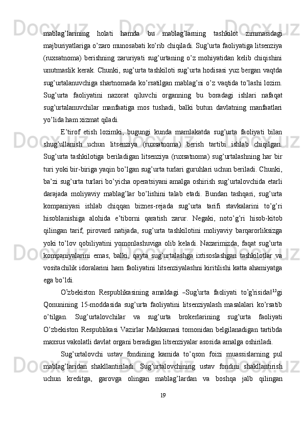 mablag’larining   holati   hamda   bu   mablag’larning   tashkilot   zimmasidagi
majburiyatlariga   o’zaro   munosabati   ko’rib   chiqiladi.   Sug’urta   faoliyatiga   litsenziya
(ruxsatnoma)   berishning   zaruriyati   sug’urtaning   o’z   mohiyatidan   kelib   chiqishini
unutmaslik kerak. Chunki, sug’urta tashkiloti sug’urta hodisasi yuz bergan vaqtda
sug’urtalanuvchiga   shartnomada   ko’rsatilgan   mablag’ni   o’z   vaqtida   to’lashi   lozim.
Sug’urta   faoliyatini   nazorat   qiluvchi   organning   bu   boradagi   ishlari   nafaqat
sug’urtalanuvchilar   manfaatiga   mos   tushadi,   balki   butun   davlatning   manfaatlari
yo’lida   ham   xizmat   qiladi.
E’tirof   etish   lozimki,   bugungi   kunda   mamlakatda   sug’urta   faoliyati   bilan
shug’ullanish   uchun   litsenziya   (ruxsatnoma)   berish   tartibi   ishlab   chiqilgan.
Sug’urta   tashkilotiga   beriladigan   litsenziya   (ruxsatnoma)   sug’urtalashning   har   bir
turi yoki bir-biriga yaqin bo’lgan sug’urta turlari guruhlari uchun beriladi. Chunki,
ba’zi   sug’urta   turlari   bo’yicha   operatsiyani   amalga   oshirish   sug’urtalovchida   etarli
darajada   moliyaviy   mablag’lar   bo’lishini   talab   etadi.   Bundan   tashqari,   sug’urta
kompaniyasi   ishlab   chiqqan   biznes-rejada   sug’urta   tarifi   stavkalarini   to’g’ri
hisoblanishiga   alohida   e’tiborni   qaratish   zarur.   Negaki,   noto’g’ri   hisob-kitob
qilingan   tarif,   pirovard   natijada,   sug’urta   tashkilotini   moliyaviy   barqarorliksizga
yoki   to’lov   qobiliyatini   yomonlashuviga   olib   keladi.   Nazarimizda,   faqat   sug’urta
kompaniyalarini   emas,   balki,   qayta   sug’urtalashga   ixtisoslashgan   tashkilotlar   va
vositachilik idoralarini ham faoliyatini litsenziyalashni  kiritilishi katta ahamiyatga
ega   bo’ldi.
O’ z b e k i s to n    R e s p u b l ik a s i ni ng    a m alda g i   	― S ug	’ u r ta    f a ol i y ati    t o	’ g’ ri s i d	a‖ 1 2
gi
Qonunining   15-moddasida   sug’urta   faoliyatini   litsenziyalash   masalalari   ko’rsatib
o’tilgan.   Sug’urtalovchilar   va   sug’urta   brokerlarining   sug’urta   faoliyati
O’zbekiston   Respublikasi   Vazirlar   Mahkamasi   tomonidan   belgilanadigan   tartibda
maxsus   vakolatli   davlat   organi   beradigan   litsenziyalar   asosida   amalga   oshiriladi.
Sug’urtalovchi   ustav   fondining   kamida   to’qson   foizi   muassislarning   pul
mablag’laridan   shakllantiriladi.   Sug’urtalovchining   ustav   fondini   shakllantirish
uchun   kreditga,   garovga   olingan   mablag’lardan   va   boshqa   jalb   qilingan
19 