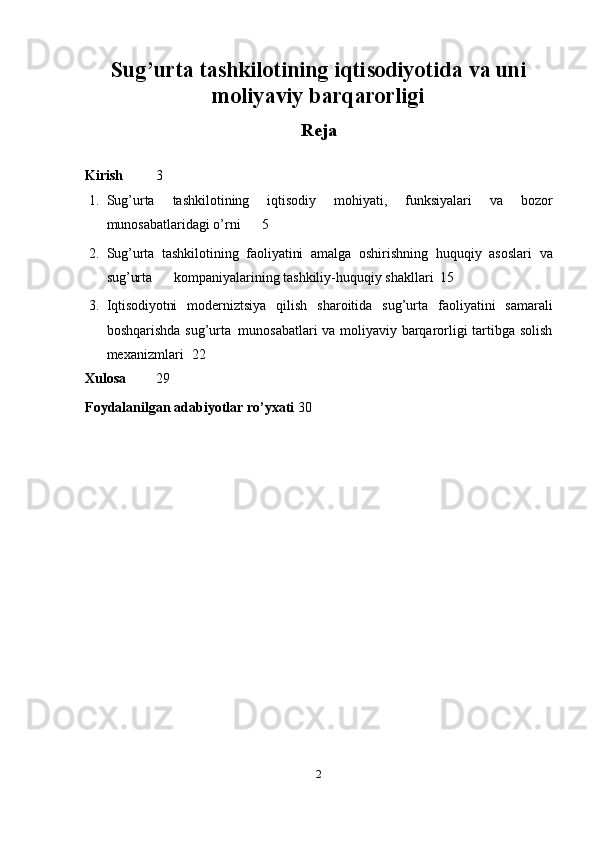 Sug’urta tashkilotining iqtisodiyotida va uni
moliyaviy barqarorligi
Reja
Kirish 3
1. Sug’urta   tashkilotining   iqtisodiy   mohiyati,   funksiyalari   va   bozor
munosabatlaridagi   o’rni 5
2. Sug’urta   tashkilotining   faoliyatini   amalga   oshirishning   huquqiy   asoslari   va
sug’urta                  kompaniyalarining tashkiliy-huquqiy shakllari 15
3. Iqtisodiyotni   moderniztsiya   qilish   sharoitida   sug’urta   faoliyatini   samarali
boshqarishda   sug’urta   munosabatlari   va   moliyaviy barqarorligi   tartibga   solish
mexanizmlari 22
Xulosa 29
Foydalanilgan adabiyotlar ro’yxati 30
2 