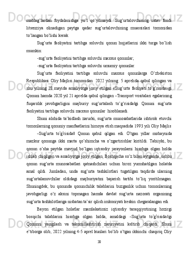 mablag’lardan   foydalanishga   yo’l   qo’yilmaydi.   Sug’urtalovchining   ustav   fondi
litsenziya   olinadigan   paytga   qadar   sug’urtalovchining   muassislari   tomonidan
to’langan   bo’lishi kerak.
Sug’urta   faoliyatini   tartibga   soluvchi   qonun   hujjatlarini   ikki   turga   bo’lish
mumkin:
-sug’urta   faoliyatini   tartibga   soluvchi   maxsus   qonunlar;
-sug’urta   faoliyatini   tartibga   soluvchi   umumiy   qonunlar.
Sug’urta   faoliyatini   tartibga   soluvchi   maxsus   qonunlarga   O’zbekiston
Respublikasi   Oliy   Majlisi   tomonidan   2022   yilning   5   aprelida   qabul   qilingan   va
shu   yilning   28   mayida   amaliyotga   joriy   etilgan   «Sug’urta   faoliyati   to’g’risida»gi
Q o n u n i   ha m da   2020   y il   21   a p r e l da   q a b ul   q i l in g a n  ― T ra n s p o r t   v o s i t al a ri   e ga l ar inin g
fuqarolik   javobgarligini   majburiy   sug’urtalash   to’g’risida gi	
‖   Qonuni   sug’urta
faoliyatini   tartibga   soluvchi   maxsus   qonunlar   hisoblanadi.
Shuni   alohida   ta’kidlash   zarurki,   sug’urta   munosabatlarida   ishtirok   etuvchi
tomonlarning   qonuniy   manfaatlarini   himoya   etish   maqsadida   1993   yili   Oliy   Majlis	
―
S ug	’ urta    t o	’ g	’ ri si d a	‖     Q on u n    q a b ul    qi l g a n    e d i.   	O’ tgan    y illar     m ob a y ni d a
m az k ur   qonunga   ikki   marta   qo’shimcha   va   o’zgartirishlar   kiritildi.   Tabiiyki,   bu
qonun   o’sha   paytda   mavjud   bo’lgan   iqtisodiy   jarayonlarni   hisobga   olgan   holda
ishlab   chiqilgan   va   amaliyotga   joriy   etilgan.   Boshqacha   so’z   bilan   aytganda,   ushbu
qonun   sug’urta   munosabatlari   qatnashchilari   uchun   biroz   yumshatilgan   holatda
amal   qildi.   Jumladan,   unda   sug’urta   tashkilotlari   tugatilgan   taqdirda   ularning
sug’urtalanuvchilar   oldidagi   majburiyatini   bajarish   tartibi   to’liq   yoritilmagan.
Shuningdek,   bu   qonunda   qonunchilik   talablarini   buzganlik   uchun   tomonlarning
javobgarligi   o’z   aksini   topmagan   hamda   davlat   sug’urta   nazorati   organining
sug’urta   tashkilotlariga   nisbatan   ta’sir   qilish   imkoniyati   keskin   chegaralangan   edi.
Bayon   etilgan   holatlar   mamlakatimiz   iqtisodiy   taraqqiyotining   hozirgi
b os qi c h i     t a l a b l ar i ni     h i s ob ga     o l g a n     ho lda,     a m ald a g i    
― S ug	’ urta    t o	’ g’ ri si d	a‖ g i
Qonunni   yangilash   va   takomillashtirish   zaruriyatini   keltirib   chiqardi.   Shuni
e’tiborga olib, 2022 yilning 4-5 aprel kunlari bo’lib o’tgan ikkinchi chaqiriq Oliy
20 