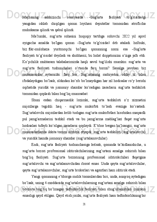 Ma j l i s ni ng       s a k ki z i n c hi       s e s s i y a s i da      ― S u g	’ urta       f a o l i y ati       to	’ g	’ ri s i d	a‖ gi
y a n gid a n   ishlab   chiqilgan   qonun   loyihasi   deputatlar   tomonidan   atroflicha
muhokama qilindi   va   qabul   qilindi.
Ma’lumki,   sug’urta   sohasini   huquqiy   tartibga   soluvchi   2022   yil   aprel
o y iga c ha     a m alda     bo	
’ lg a n     qo n u n    	― S ug	’ ur t a     to	’ g	’ ri s i d	a‖     d e b     a t al a di.     h o lb u k i,
bi z   fi k r- m ulo h aza       y ur it m oqc h i       b o	
’ lg a n       q o n un n in g       n o m i       e s a      	― S ug	’ urta
f a o l i y a t i to’g’risida	
‖   deyiladi   va   shubhasiz,   bu   holat   diqqatimizni   o’ziga   jalb   etdi.
Ko’pchilik   muhtaram   talabalarimizda   haqli   savol   tug’ilishi   mumkin:   sug’urta   va
sug’urta   faoliyati   tushunchalari   o’rtasida   farq   bormi?   Savolga   javoban   biz
mutaxassislar   aytamizki:   farq   bor.   Sug’urtaning   mohiyatini   oddiy   til   bilan
ifodalaydigan   bo’lsak,   oldindan   ko’rib   bo’lmaydigan   har   xil   hodisalar   ro’y   berishi
oqibatida   yuridik   va   jismoniy   shaxslar   ko’radigan   zararlarni   sug’urta   tashkiloti
tomonidan   qoplash bilan   bog’liq munosabat.
Shuni   esdan   chiqarmaslik   lozimki,   sug’urta   tashkiloti   o’z   xizmatini
mijozlarga   tegishli   haq   -   sug’urta   mukofoti   to’lash   evaziga   ko’rsatadi.
Sug’urtalovchi mijozlardan kelib tushgan sug’urta mukofotlari hisobidan maqsadli
pul   jamg’armalarini   tashkil   etadi   va   bu   jamg’arma   mablag’lari   faqat   sug’urta
hodisalari   tufayli   ko’rilgan   zararlarni   qoplaydi.   E’tibor   bergan   bo’lsangiz,   sug’urta
munosabatlarida ikkita tomon ishtirok etyapdi: sug’urta tashkiloti (sug’urtalovchi)
va   yuridik   hamda   jismoniy   shaxslar   (sug’urtalanuvchilar).
Endi,   sug’urta   faoliyati   tushunchasiga   kelsak,   qonunda   ta’kidlanishicha,   u
sug’urta   bozori   professional   ishtirokchilarining   sug’urtani   amalga   oshirish   bilan
bog’liq   faoliyati.   Sug’urta   bozorining   professional   ishtirokchilari   faqatgina
sug’urtalovchi  va sug’urtalanuvchidan  iborat  emas.  Unda qayta  sug’urtalovchilar,
qayta   sug’urtalanuvchilar,   sug’urta   brokerlari   va   agentlari   ham   ishtirok   etadi.
Yangi qonunning e’tiborga molik tomonlaridan biri, unda, aniqroq aytadigan
bo’lsak,   uning   4-moddasida   sug’urtalovchilarning   sug’urtani   amalga   oshirish   bilan
bevosita   bog’liq   bo’lmagan   tadbirkorlik   faoliyati   bilan   shug’ullanishlari   mumkin
emasligi   qayd   etilgan.   Qayd   etish   joizki,   sug’urta   faoliyati   ham   tadbirkorlikning   bir
21 