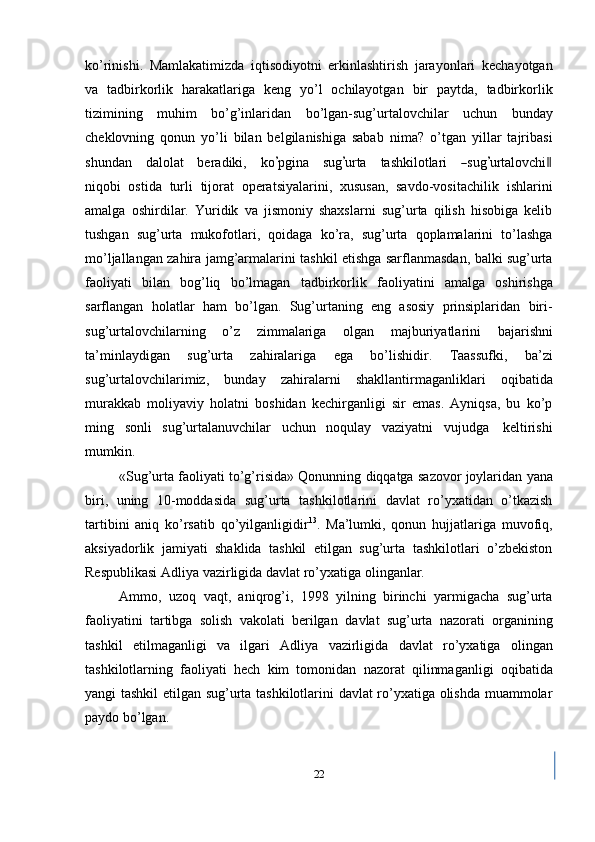 ko’rinishi.   Mamlakatimizda   iqtisodiyotni   erkinlashtirish   jarayonlari   kechayotgan
va   tadbirkorlik   harakatlariga   keng   yo’l   ochilayotgan   bir   paytda,   tadbirkorlik
tizimining   muhim   bo’g’inlaridan   bo’lgan-sug’urtalovchilar   uchun   bunday
cheklovning   qonun   yo’li   bilan   belgilanishiga   sabab   nima?   o’tgan   yillar   tajribasi
s hu nd a n     d a l o l a t     b er a d i ki,     k o’ p g i n a     su g	’ urta     ta sh k il o t la r i    	― su g	’ urta lo v c hi	‖
n i qob i   ostida   turli   tijorat   operatsiyalarini,   xususan,   savdo-vositachilik   ishlarini
amalga   oshirdilar.   Yuridik   va   jismoniy   shaxslarni   sug’urta   qilish   hisobiga   kelib
tushgan   sug’urta   mukofotlari,   qoidaga   ko’ra,   sug’urta   qoplamalarini   to’lashga
mo’ljallangan   zahira   jamg’armalarini   tashkil   etishga   sarflanmasdan,   balki   sug’urta
faoliyati   bilan   bog’liq   bo’lmagan   tadbirkorlik   faoliyatini   amalga   oshirishga
sarflangan   holatlar   ham   bo’lgan.   Sug’urtaning   eng   asosiy   prinsiplaridan   biri-
sug’urtalovchilarning   o’z   zimmalariga   olgan   majburiyatlarini   bajarishni
ta’minlaydigan   sug’urta   zahiralariga   ega   bo’lishidir.   Taassufki,   ba’zi
sug’urtalovchilarimiz,   bunday   zahiralarni   shakllantirmaganliklari   oqibatida
murakkab   moliyaviy   holatni   boshidan   kechirganligi   sir   emas.   Ayniqsa,   bu   ko’p
ming   sonli   sug’urtalanuvchilar   uchun   noqulay   vaziyatni   vujudga   keltirishi
mumkin.
«Sug’urta   faoliyati   to’g’risida»   Qonunning   diqqatga   sazovor   joylaridan   yana
biri,   uning   10-moddasida   sug’urta   tashkilotlarini   davlat   ro’yxatidan   o’tkazish
tartibini   aniq   ko’rsatib   qo’yilganligidir 13
.   Ma’lumki,   qonun   hujjatlariga   muvofiq,
aksiyadorlik   jamiyati   shaklida   tashkil   etilgan   sug’urta   tashkilotlari   o’zbekiston
Respublikasi   Adliya   vazirligida   davlat   ro’yxatiga   olinganlar.
Ammo,   uzoq   vaqt,   aniqrog’i,   1998   yilning   birinchi   yarmigacha   sug’urta
faoliyatini   tartibga   solish   vakolati   berilgan   davlat   sug’urta   nazorati   organining
tashkil   etilmaganligi   va   ilgari   Adliya   vazirligida   davlat   ro’yxatiga   olingan
tashkilotlarning   faoliyati   hech   kim   tomonidan   nazorat   qilinmaganligi   oqibatida
yangi tashkil etilgan sug’urta tashkilotlarini davlat ro’yxatiga olishda muammolar
paydo bo’lgan.
22 