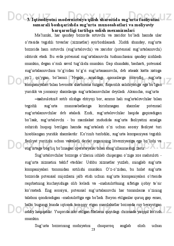 233. Iqtisodiyotni   moderniztsiya   qilish   sharoitida   sug’urta   faoliyatini
samarali   boshqarishda   sug’urta   munosabatlari   va   moliyaviy
barqarorligi  tartibga   solish mexanizmlari
Ma’lumki,   har   qanday   bozorda   sotuvchi   va   xaridor   bo’ladi   hamda   ular
o’rtasida   tegishli   tovarlar   (xizmatlar)   ayirboshlanadi.   Xuddi   shunday,   sug’urta
bozorida   ham   sotuvchi   (sug’urtalovchi)   va   xaridor   (potensial   sug’urtalanuvchi)
ishtirok   etadi.   Bu   erda   potensial   sug’urtalanuvchi   tushunchasini   qanday   izohlash
mumkin, degan o’rinli savol  tug’ilishi mumkin. Gap shundaki, basharti, potensial
sug’urtalanuvchini   to’g’ridan   to’g’ri   sug’urtananuvchi,   deb   atasak   katta   xatoga
yo’l   qo’ygan   bo’lamiz.   Negaki,   amaldagi   qonunlarga   muvofiq,   sug’urta
kompaniyalari   bilan   bevosita   shartnoma   tuzgan,   fuqarolik   salohiyatiga   ega   bo’lgan
yuridik   va   jismoniy   shaxslarga   sug’urtalanuvchilar   deyiladi.   Aksincha,   sug’urta―m
a h su l o ti ni	‖   soti b   o l i s h ga   e h t i y o j i   bor,   a m m o   hali   s ug	’ u r t a l ov c h i lar   bil a n
t e g is h l i   sug’urta   munosabatlariga   kirishmagan   shaxslar   potensial
sug’urtalanuvchilar   deb   ataladi.   Endi,   sug’urtalovchilar   haqida   gapiradigan
bo’lsak,   sug’urtalovchi   -   bu   mamlakat   xududida   sug’urta   faoliyatini   amalga
oshirish   huquqi   berilgan   hamda   sug’urtalash   o’zi   uchun   asosiy   faoliyat   turi
hisoblangan   yuridik   shaxslardir.   Ko’rinib   turibdiki,   sug’urta   kompaniyasi   tegishli
faoliyat   yuritishi   uchun   vakolatli   davlat   organining   litsenziyasiga   ega   bo’lishi   va
sug’urtaga bog’liq bo’lmagan   operatsiyalar   bilan shug’ullanmasligi zarur.
Sug’urtalovchilar   bozorga  o’zlarini   ishlab  chiqargan  o’ziga  xos   mahsuloti   -
sug’urta   xizmatini   taklif   etadilar.   Ushbu   xizmatlar   yuzlab,   minglab   sug’urta
kompaniyalari   tomonidan   sotilishi   mumkin.   O’z-o’zidan,   bu   holat   sug’urta
bozorida   potensial   mijozlarni   jalb   etish   uchun   sug’urta   kompaniyalari   o’rtasida
ra q o b a t n in g    k u c ha y is hi ga    o l i b    k el a d i    v a   	
― m a h su l o t	‖n i ng    s i fa t iga    i jo biy    ta ’ s i r
ko’rsatadi.   Eng   asosiysi,   potensial   sug’urtalanuvchi   har   tomonlama   o’zining
ta l a bi ni   q on d i ra d i g a n  	
― m a h su l o t	‖g a   e ga   b o	’ la d i.   Ba y on   e t i l g a n lar   qu r u q   gap   e m a s ,
balki bugungi kunda iqtisodi taraqqiy etgan mamlakatlar bozorida ruy berayotgan
oddiy haqiqatdir. Yuqorida zikr etilgan fikrlarni quyidagi chizmada yaqqol ko’rish
mumkin.
Sug’urta   bozorining   mohiyatini       chuqurroq       anglab       olish       uchun 