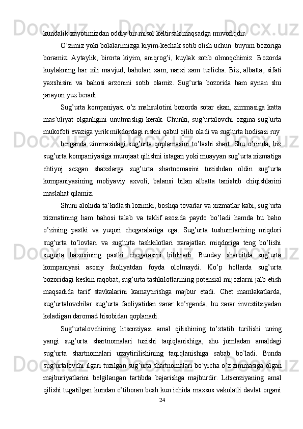 24kundalik   xayotimizdan oddiy   bir   misol   keltirsak   maqsadga   muvofiqdir.
O’zimiz   yoki   bolalarimizga   kiyim-kechak   sotib   olish   uchun   buyum   bozoriga
boramiz.   Aytaylik,   birorta   kiyim,   aniqrog’i,   kuylak   sotib   olmoqchimiz.   Bozorda
kuylakning   har   xili   mavjud,   baholari   xam,   narxi   xam   turlicha.   Biz,   albatta,   sifati
yaxshisini   va   bahosi   arzonini   sotib   olamiz.   Sug’urta   bozorida   ham   aynan   shu
jarayon yuz beradi.
Sug’urta kompaniyasi  o’z  mahsulotini  bozorda  sotar   ekan, zimmasiga   katta
mas’uliyat   olganligini   unutmasligi   kerak.   Chunki,   sug’urtalovchi   ozgina   sug’urta
mukofoti   evaziga   yirik   mikdordagi   riskni   qabul   qilib   oladi   va   sug’urta   hodisasi   ruy
berganda   zimmasidagi   sug’urta   qoplamasini   to’lashi   shart.   Shu   o’rinda,   biz
sug’urta   kompaniyasiga   murojaat   qilishni   istagan   yoki   muayyan   sug’urta   xizmatiga
ehtiyoj   sezgan   shaxslarga   sug’urta   shartnomasini   tuzishdan   oldin   sug’urta
kompaniyasining   moliyaviy   axvoli,   balansi   bilan   albatta   tanishib   chiqishlarini
maslahat   qilamiz.
Shuni alohida ta’kidlash lozimki, boshqa tovarlar va xizmatlar kabi, sug’urta
xizmatining   ham   bahosi   talab   va   taklif   asosida   paydo   bo’ladi   hamda   bu   baho
o’zining   pastki   va   yuqori   chegaralariga   ega.   Sug’urta   tushumlarining   miqdori
sug’urta   to’lovlari   va   sug’urta   tashkilotlari   xarajatlari   miqdoriga   teng   bo’lishi
sugurta   baxosining   pastki   chegarasini   bildiradi.   Bunday   sharoitda   sug’urta
kompaniyasi   asosiy   faoliyatdan   foyda   ololmaydi.   Ko’p   hollarda   sug’urta
bozoridagi keskin raqobat, sug’urta tashkilotlarining potensial mijozlarni jalb etish
maqsadida   tarif   stavkalarini   kamaytirishga   majbur   etadi.   Chet   mamlakatlarda,
sug’urtalovchilar   sug’urta   faoliyatidan   zarar   ko’rganda,   bu   zarar   investitsiyadan
keladigan   daromad   hisobidan   qoplanadi.
Sug’urtalovchining   litsenziyasi   amal   qilishining   to’xtatib   turilishi   uning
yangi   sug’urta   shartnomalari   tuzishi   taqiqlanishiga,   shu   jumladan   amaldagi
sug’urta   shartnomalari   uzaytirilishining   taqiqlanishiga   sabab   bo’ladi.   Bunda
sug’urtalovchi   ilgari   tuzilgan   sug’urta   shartnomalari   bo’yicha   o’z   zimmasiga   olgan
majburiyatlarini   belgilangan   tartibda   bajarishga   majburdir.   Litsenziyaning   amal
qilishi tugatilgan kundan e’tiboran besh kun ichida maxsus vakolatli davlat organi
