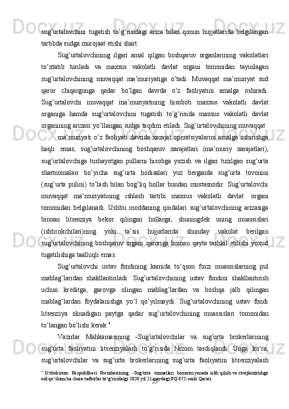 25sug’urtalovchini   tugatish   to’g’risidagi   ariza   bilan   qonun   hujjatlarida   belgilangan
tartibda   sudga murojaat   etishi shart.
Sug’urtalovchining   ilgari   amal   qilgan   boshqaruv   organlarining   vakolatlari
to’xtatib   turiladi   va   maxsus   vakolatli   davlat   organi   tomonidan   tayinlagan
sug’urtalovchining   muvaqqat   ma’muriyatiga   o’tadi.   Muvaqqat   ma’muriyat   sud
qaror   chiqargunga   qadar   bo’lgan   davrda   o’z   faoliyatini   amalga   oshiradi.
Sug’urtalovchi   muvaqqat   ma’muriyatining   hisoboti   maxsus   vakolatli   davlat
organiga   hamda   sug’urtalovchini   tugatish   to’g’risida   maxsus   vakolatli   davlat
organining   arizasi   yo’llangan   sudga   taqdim   etiladi.   Sug’urtalovchining   muvaqqat
ma’muriyati  o’z  faoliyati   davrida  xarajat  operatsiyalarini   amalga  oshirishga
haqli   emas,   sug’urtalovchining   boshqaruv   xarajatlari   (ma’muriy   xarajatlari),
sug’urtalovchiga   tushayotgan   pullarni   hisobga   yozish   va   ilgari   tuzilgan   sug’urta
shartnomalari   bo’yicha   sug’urta   hodisalari   yuz   berganda   sug’urta   tovonini
(sug’urta   pulini)   to’lash   bilan   bog’liq   hollar   bundan   mustasnodir.   Sug’urtalovchi
muvaqqat   ma’muriyatining   ishlash   tartibi   maxsus   vakolatli   davlat   organi
tomonidan   belgilanadi.   Ushbu   moddaning   qoidalari   sug’urtalovchining   arizasiga
binoan   litsenziya   bekor   qilingan   hollarga,   shuningdek   uning   muassislari
(ishtirokchilari)ning   yoki   ta’sis   hujjatlarida   shunday   vakolat   berilgan
sug’urtalovchining   boshqaruv   organi   qaroriga   binoan   qayta   tashkil   etilishi   yoxud
tugatilishiga   taalluqli   emas.
Sug’urtalovchi   ustav   fondining   kamida   to’qson   foizi   muassislarning   pul
mablag’laridan   shakllantiriladi.   Sug’urtalovchining   ustav   fondini   shakllantirish
uchun   kreditga,   garovga   olingan   mablag’lardan   va   boshqa   jalb   qilingan
mablag’lardan   foydalanishga   yo’l   qo’yilmaydi.   Sug’urtalovchining   ustav   fondi
litsenziya   olinadigan   paytga   qadar   sug’urtalovchining   muassislari   tomonidan
to’langan   bo’lishi kerak. 6
V az i r l ar     M a h ka m a s in in g    ― S ug	’ urta lo v c h il a r   va    s ug	’ u r ta     b r o k er l a r i n in g
sug’urta   faoliyatini   litsenziyalash   to’g’risida   Nizom   tasdiqlandi.   Unga   ko’ra,
sug’urtalovchilar   va   sug’urta   brokerlarining   sug’urta   faoliyatini   litsenziyalash
6
  O ‘ z b e k i s to n     R e s pu b l ik a s i     Pre z i de nt i ni ng    	
― S ug ‘ urta     x iz m atla r i     b o z o r in i yanada islih qilish va rivojlantirishga
oid qo‘shimcha   chora-tadbirlar to‘g‘risida gi	
‖    2020 yil   21   maydagi PQ-872-sonli   Qarori. 