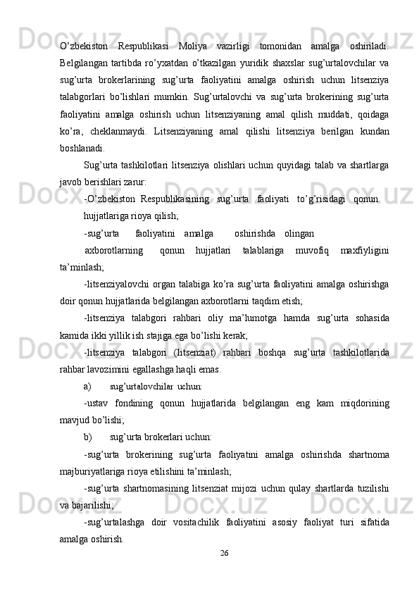 26O’zbekiston   Respublikasi   Moliya   vazirligi   tomonidan   amalga   oshiriladi.
Belgilangan   tartibda   ro’yxatdan   o’tkazilgan   yuridik   shaxslar   sug’urtalovchilar   va
sug’urta   brokerlarining   sug’urta   faoliyatini   amalga   oshirish   uchun   litsenziya
talabgorlari   bo’lishlari   mumkin.   Sug’urtalovchi   va   sug’urta   brokerining   sug’urta
faoliyatini   amalga   oshirish   uchun   litsenziyaning   amal   qilish   muddati,   qoidaga
ko’ra,   cheklanmaydi.   Litsenziyaning   amal   qilishi   litsenziya   berilgan   kundan
boshlanadi.
Sug’urta  tashkilotlari   litsenziya  olishlari  uchun   quyidagi   talab  va  shartlarga
javob berishlari   zarur:
-O’zbekiston   Respublikasining     sug’urta     faoliyati     to’g’risidagi     qonun
hujjatlariga   rioya   qilish;
-sug’urta faoliyatini amalga oshirishda olingan
axborotlarning qonun   hujjatlari   talablariga   muvofiq   maxfiyligini
ta’minlash;
-litsenziyalovchi   organ   talabiga   ko’ra   sug’urta   faoliyatini   amalga   oshirishga
doir   qonun   hujjatlarida belgilangan axborotlarni   taqdim   etish;
-litsenziya   talabgori   rahbari   oliy   ma’lumotga   hamda   sug’urta   sohasida
kamida   ikki yillik   ish   stajiga   ega   bo’lishi   kerak;
-litsenziya   talabgori   (litsenziat)   rahbari   boshqa   sug’urta   tashkilotlarida
rahbar   lavozimini   egallashga haqli emas.
a)sug’urtalovchilar	 uchun:
-ustav   fondining   qonun   hujjatlarida   belgilangan   eng   kam   miqdorining
mavjud   bo’lishi;
b) sug’urta   brokerlari   uchun:
-sug’urta   brokerining   sug’urta   faoliyatini   amalga   oshirishda   shartnoma
majburiyatlariga   rioya etilishini ta’minlash;
-sug’urta   shartnomasining   litsenziat   mijozi   uchun   qulay   shartlarda   tuzilishi
va   bajarilishi;
-sug’urtalashga   doir   vositachilik   faoliyatini   asosiy   faoliyat   turi   sifatida
amalga   oshirish. 