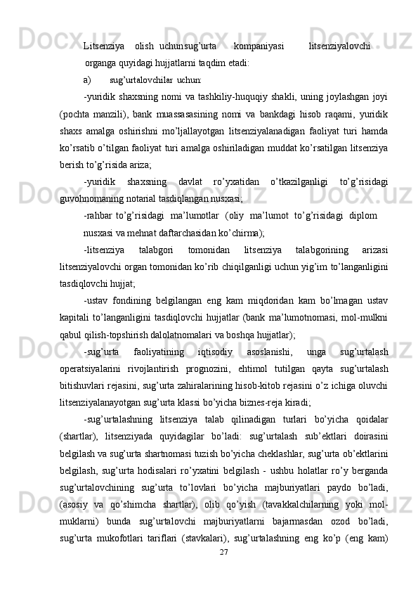 27Litsenziya olish uchun sug’urta kompaniyasi litsenziyalovchi
organga   quyidagi hujjatlarni   taqdim   etadi:
a)sug’urtalovchilar	 uchun:
-yuridik  shaxsning   nomi   va   tashkiliy-huquqiy  shakli,   uning   joylashgan   joyi
(pochta   manzili),   bank   muassasasining   nomi   va   bankdagi   hisob   raqami,   yuridik
shaxs   amalga   oshirishni   mo’ljallayotgan   litsenziyalanadigan   faoliyat   turi   hamda
ko’rsatib o’tilgan faoliyat turi amalga oshiriladigan muddat ko’rsatilgan litsenziya
berish   to’g’risida   ariza;
-yuridik   shaxsning   davlat   ro’yxatidan   o’tkazilganligi   to’g’risidagi
guvohnomaning notarial tasdiqlangan   nusxasi;
-rahbar   to’g’risidagi   ma’lumotlar   (oliy   ma’lumot   to’g’risidagi   diplom
nusxasi   va   mehnat   daftarchasidan   ko’chirma);
-litsenziya   talabgori   tomonidan   litsenziya   talabgorining   arizasi
litsenziyalovchi   organ   tomonidan   ko’rib   chiqilganligi   uchun   yig’im   to’langanligini
tasdiqlovchi hujjat;
-ustav   fondining   belgilangan   eng   kam   miqdoridan   kam   bo’lmagan   ustav
kapitali   to’langanligini   tasdiqlovchi   hujjatlar   (bank   ma’lumotnomasi,   mol-mulkni
qabul qilish-topshirish dalolatnomalari   va   boshqa   hujjatlar);
-sug’urta   faoliyatining   iqtisodiy   asoslanishi,   unga   sug’urtalash
operatsiyalarini   rivojlantirish   prognozini,   ehtimol   tutilgan   qayta   sug’urtalash
bitishuvlari rejasini, sug’urta zahiralarining hisob-kitob rejasini o’z ichiga oluvchi
litsenziyalanayotgan   sug’urta   klassi   bo’yicha   biznes-reja   kiradi;
-sug’urtalashning   litsenziya   talab   qilinadigan   turlari   bo’yicha   qoidalar
(shartlar),   litsenziyada   quyidagilar   bo’ladi:   sug’urtalash   sub’ektlari   doirasini
belgilash   va   sug’urta   shartnomasi   tuzish   bo’yicha   cheklashlar,   sug’urta   ob’ektlarini
belgilash,   sug’urta   hodisalari   ro’yxatini   belgilash   -   ushbu   holatlar   ro’y   berganda
sug’urtalovchining   sug’urta   to’lovlari   bo’yicha   majburiyatlari   paydo   bo’ladi,
(asosiy   va   qo’shimcha   shartlar),   olib   qo’yish   (tavakkalchilarning   yoki   mol-
muklarni)   bunda   sug’urtalovchi   majburiyatlarni   bajarmasdan   ozod   bo’ladi,
sug’urta   mukofotlari   tariflari   (stavkalari),   sug’urtalashning   eng   ko’p   (eng   kam) 