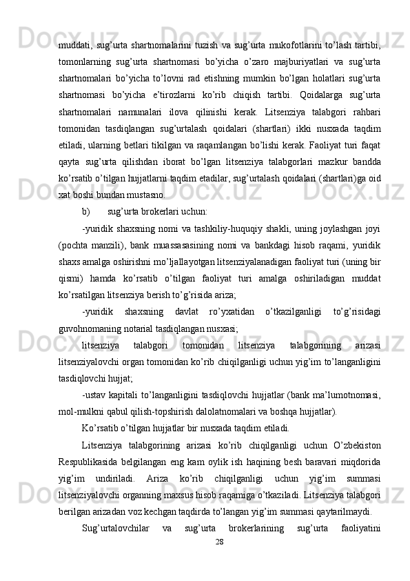 28muddati,  sug’urta  shartnomalarini  tuzish   va  sug’urta   mukofotlarini   to’lash   tartibi,
tomonlarning   sug’urta   shartnomasi   bo’yicha   o’zaro   majburiyatlari   va   sug’urta
shartnomalari   bo’yicha   to’lovni   rad   etishning   mumkin   bo’lgan   holatlari   sug’urta
shartnomasi   bo’yicha   e’tirozlarni   ko’rib   chiqish   tartibi.   Qoidalarga   sug’urta
shartnomalari   namunalari   ilova   qilinishi   kerak.   Litsenziya   talabgori   rahbari
tomonidan   tasdiqlangan   sug’urtalash   qoidalari   (shartlari)   ikki   nusxada   taqdim
etiladi, ularning betlari tikilgan va raqamlangan bo’lishi kerak. Faoliyat turi faqat
qayta   sug’urta   qilishdan   iborat   bo’lgan   litsenziya   talabgorlari   mazkur   bandda
ko’rsatib   o’tilgan   hujjatlarni   taqdim   etadilar,   sug’urtalash   qoidalari   (shartlari)ga   oid
xat   boshi   bundan   mustasno.
b) sug’urta   brokerlari   uchun:
-yuridik  shaxsning   nomi   va   tashkiliy-huquqiy  shakli,   uning   joylashgan   joyi
(pochta   manzili),   bank   muassasasining   nomi   va   bankdagi   hisob   raqami,   yuridik
shaxs   amalga   oshirishni   mo’ljallayotgan   litsenziyalanadigan   faoliyat   turi   (uning   bir
qismi)   hamda   ko’rsatib   o’tilgan   faoliyat   turi   amalga   oshiriladigan   muddat
ko’rsatilgan   litsenziya   berish   to’g’risida   ariza;
-yuridik   shaxsning   davlat   ro’yxatidan   o’tkazilganligi   to’g’risidagi
guvohnomaning notarial tasdiqlangan   nusxasi;
litsenziya   talabgori   tomonidan   litsenziya   talabgorining   arizasi
litsenziyalovchi   organ   tomonidan   ko’rib   chiqilganligi   uchun   yig’im   to’langanligini
tasdiqlovchi hujjat;
-ustav  kapitali   to’langanligini   tasdiqlovchi   hujjatlar   (bank ma’lumotnomasi,
mol-mulkni   qabul qilish-topshirish   dalolatnomalari   va   boshqa   hujjatlar).
Ko’rsatib   o’tilgan   hujjatlar   bir   nusxada   taqdim   etiladi.
Litsenziya   talabgorining   arizasi   ko’rib   chiqilganligi   uchun   O’zbekiston
Respublikasida   belgilangan   eng   kam   oylik   ish   haqining   besh   baravari   miqdorida
yig’im   undiriladi.   Ariza   ko’rib   chiqilganligi   uchun   yig’im   summasi
litsenziyalovchi   organning   maxsus   hisob   raqamiga   o’tkaziladi.   Litsenziya   talabgori
berilgan   arizadan   voz   kechgan   taqdirda   to’langan   yig’im   summasi   qaytarilmaydi.
Sug’urtalovchilar   va   sug’urta   brokerlarining   sug’urta   faoliyatini 