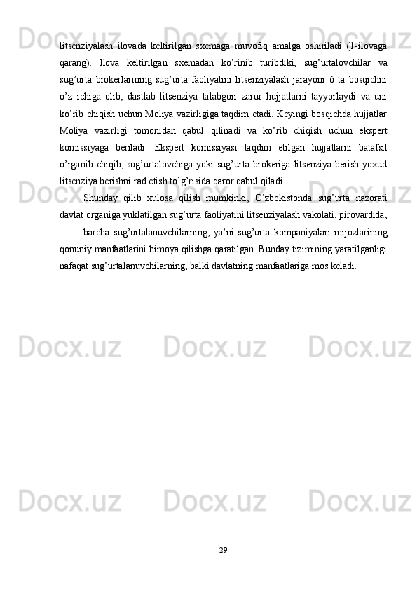 29litsenziyalash   ilovada   keltirilgan   sxemaga   muvofiq   amalga   oshiriladi   (1-ilovaga
qarang).   Ilova   keltirilgan   sxemadan   ko’rinib   turibdiki,   sug’urtalovchilar   va
sug’urta   brokerlarining   sug’urta   faoliyatini   litsenziyalash   jarayoni   6   ta   bosqichni
o’z   ichiga   olib,   dastlab   litsenziya   talabgori   zarur   hujjatlarni   tayyorlaydi   va   uni
ko’rib chiqish uchun Moliya vazirligiga taqdim etadi. Keyingi bosqichda hujjatlar
Moliya   vazirligi   tomonidan   qabul   qilinadi   va   ko’rib   chiqish   uchun   ekspert
komissiyaga   beriladi.   Ekspert   komissiyasi   taqdim   etilgan   hujjatlarni   batafsil
o’rganib   chiqib,  sug’urtalovchiga  yoki   sug’urta   brokeriga   litsenziya   berish   yoxud
litsenziya   berishni   rad   etish   to’g’risida   qaror   qabul   qiladi.
Shunday   qilib   xulosa   qilish   mumkinki,   O’zbekistonda   sug’urta   nazorati
davlat   organiga   yuklatilgan   sug’urta   faoliyatini   litsenziyalash   vakolati,   pirovardida,
barcha   sug’urtalanuvchilarning,   ya’ni   sug’urta   kompaniyalari   mijozlarining
qonuniy manfaatlarini himoya qilishga qaratilgan. Bunday tizimining yaratilganligi
nafaqat   sug’urtalanuvchilarning,   balki   davlatning   manfaatlariga   mos   keladi. 
