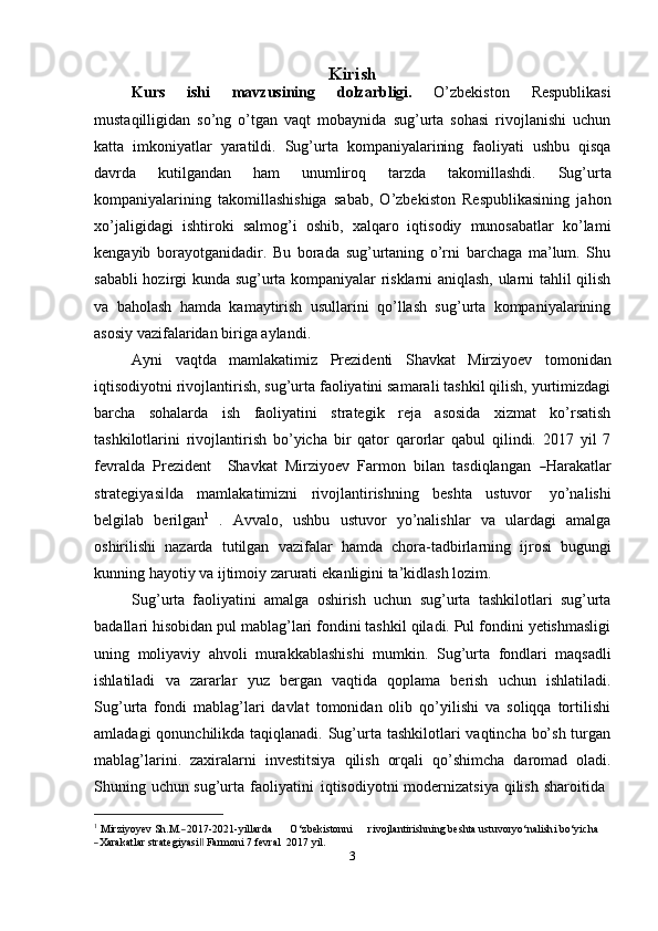 Kirish
Kurs   ishi   mavzusining   dolzarbligi.   O’zbekiston   Respublikasi
mustaqilligidan   so’ng   o’tgan   vaqt   mobaynida   sug’urta   sohasi   rivojlanishi   uchun
katta   imkoniyatlar   yaratildi.   Sug’urta   kompaniyalarining   faoliyati   ushbu   qisqa
davrda   kutilgandan   ham   unumliroq   tarzda   takomillashdi.   Sug’urta
kompaniyalarining   takomillashishiga   sabab,   O’zbekiston   Respublikasining   jahon
xo’jaligidagi   ishtiroki   salmog’i   oshib,   xalqaro   iqtisodiy   munosabatlar   ko’lami
kengayib   borayotganidadir.   Bu   borada   sug’urtaning   o’rni   barchaga   ma’lum.   Shu
sababli hozirgi kunda sug’urta kompaniyalar risklarni aniqlash, ularni tahlil qilish
va   baholash   hamda   kamaytirish   usullarini   qo’llash   sug’urta   kompaniyalarining
asosiy   vazifalaridan   biriga aylandi.
Ayni   vaqtda   mamlakatimiz   Prezidenti   Shavkat   Mirziyoev   tomonidan
iqtisodiyotni rivojlantirish, sug’urta faoliyatini samarali tashkil qilish, yurtimizdagi
barcha   sohalarda   ish   faoliyatini   strategik   reja   asosida   xizmat   ko’rsatish
tashkilotlarini   rivojlantirish   bo’yicha   bir   qator   qarorlar   qabul   qilindi.   2017   yil   7
fe v r a l da    Pre z i d e n t      Sh a v k at    M ir z i y oev    Far m on    bi l an    ta sd i q la n g a n   ― H ara k at l a r
strategiyasi da	
‖   mamlakatimizni   rivojlantirishning   beshta   ustuvor   yo’nalishi
belgilab   berilgan 1
  .   Avvalo,   ushbu   ustuvor   yo’nalishlar   va   ulardagi   amalga
oshirilishi   nazarda   tutilgan   vazifalar   hamda   chora-tadbirlarning   ijrosi   bugungi
kunning hayotiy   va   ijtimoiy   zarurati   ekanligini   ta’kidlash   lozim.
Sug’urta   faoliyatini   amalga   oshirish   uchun   sug’urta   tashkilotlari   sug’urta
badallari hisobidan pul mablag’lari fondini tashkil qiladi. Pul fondini yetishmasligi
uning   moliyaviy   ahvoli   murakkablashishi   mumkin.   Sug’urta   fondlari   maqsadli
ishlatiladi   va   zararlar   yuz   bergan   vaqtida   qoplama   berish   uchun   ishlatiladi.
Sug’urta   fondi   mablag’lari   davlat   tomonidan   olib   qo’yilishi   va   soliqqa   tortilishi
amladagi  qonunchilikda taqiqlanadi. Sug’urta tashkilotlari  vaqtincha bo’sh turgan
mablag’larini.   zaxiralarni   investitsiya   qilish   orqali   qo’shimcha   daromad   oladi.
Shuning   uchun   sug’urta   faoliyatini   iqtisodiyotni   modernizatsiya   qilish   sharoitida
1
 	
Mirz	iyoyev Sh.M.	― 2017 - 202 1 - y ill a rda O ‘ z b e kistonni r i vojl a ntirishning  b e	sht a  ustuvo r y o ‘ n a li sh i   bo ‘ y i c ha  	
―Xar	akatlar str	a
t e g i y a	si‖  F a rmoni 7  f e v ra l  20 1 7   y il.
3 