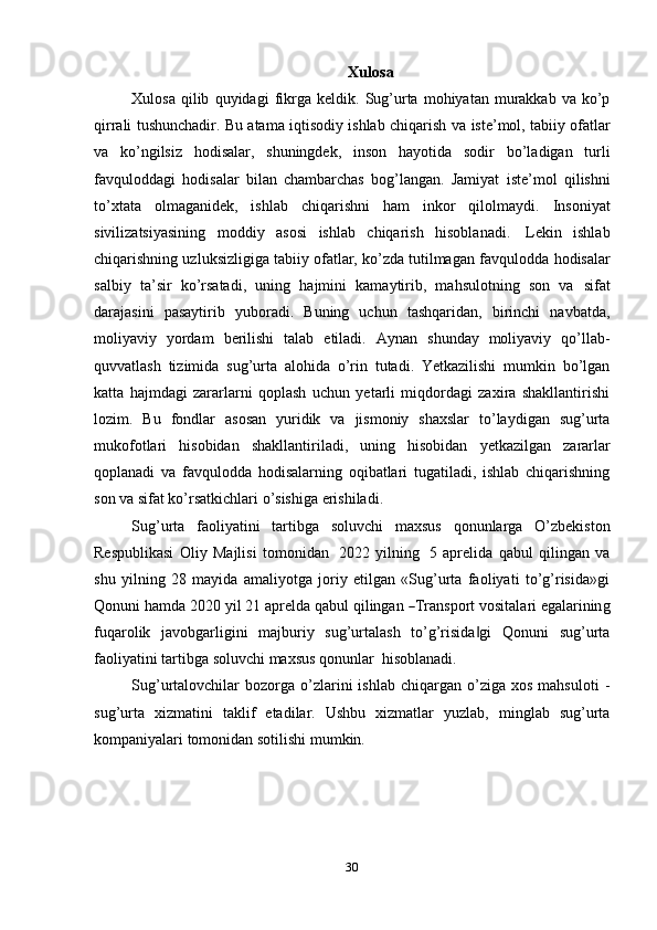 30 Xulosa
Xulosa   qilib   quyidagi   fikrga   keldik.   Sug’urta   mohiyatan   murakkab  va  ko’p
qirrali tushunchadir. Bu atama iqtisodiy ishlab chiqarish va   iste’mol, tabiiy ofatlar
va   ko’ngilsiz   hodisalar,   shuningdek,   inson   hayotida   sodir   bo’ladigan   turli
favquloddagi   hodisalar   bilan   chambarchas   bog’langan.   Jamiyat   iste’mol   qilishni
to’xtata   olmaganidek,   ishlab   chiqarishni   ham   inkor   qilolmaydi.   Insoniyat
sivilizatsiyasining   moddiy   asosi   ishlab   chiqarish   hisoblanadi.   Lekin   ishlab
chiqarishning uzluksizligiga tabiiy ofatlar, ko’zda tutilmagan favqulodda   hodisalar
salbiy   ta’sir   ko’rsatadi,   uning   hajmini   kamaytirib,   mahsulotning   son   va   sifat
darajasini   pasaytirib   yuboradi.   Buning   uchun   tashqaridan,   birinchi   navbatda,
moliyaviy   yordam   berilishi   talab   etiladi.   Aynan   shunday   moliyaviy   qo’llab-
quvvatlash   tizimida   sug’urta   alohida   o’rin   tutadi.   Yetkazilishi   mumkin   bo’lgan
katta   hajmdagi   zararlarni   qoplash   uchun   yetarli   miqdordagi   zaxira   shakllantirishi
lozim.   Bu   fondlar   asosan   yuridik   va   jismoniy   shaxslar   to’laydigan   sug’urta
mukofotlari   hisobidan   shakllantiriladi,   uning   hisobidan   yetkazilgan   zararlar
qoplanadi   va   favqulodda   hodisalarning   oqibatlari   tugatiladi,   ishlab   chiqarishning
son   va   sifat   ko’rsatkichlari   o’sishiga   erishiladi.
Sug’urta   faoliyatini   tartibga   soluvchi   maxsus   qonunlarga   O’zbekiston
Respublikasi   Oliy   Majlisi   tomonidan   2022   yilning   5   aprelida   qabul   qilingan   va
shu   yilning   28   mayida   amaliyotga   joriy   etilgan   «Sug’urta   faoliyati   to’g’risida»gi
Q o n u n i   ha m da   2020   y il   21   a p r e l da   q a b ul   q i l in g a n  ― T ra n s p o r t   v o s i t al a ri   e ga l ar inin g
fuqarolik   javobgarligini   majburiy   sug’urtalash   to’g’risida gi	
‖   Qonuni   sug’urta
faoliyatini   tartibga   soluvchi   maxsus   qonunlar   hisoblanadi.
Sug’urtalovchilar   bozorga  o’zlarini   ishlab  chiqargan  o’ziga  xos   mahsuloti   -
sug’urta   xizmatini   taklif   etadilar.   Ushbu   xizmatlar   yuzlab,   minglab   sug’urta
kompaniyalari   tomonidan   sotilishi mumkin. 