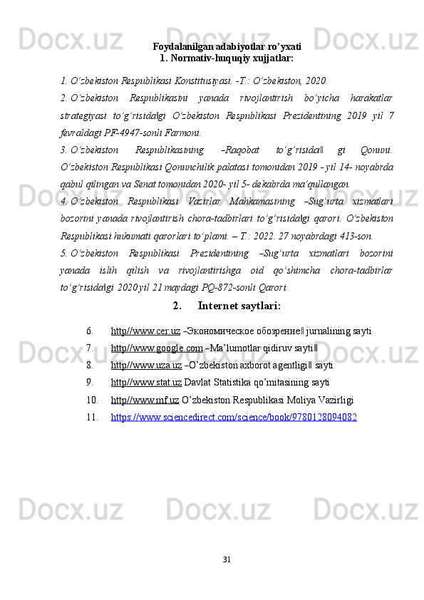 31Foydalanilgan   adabiyotlar   ro’yxati
1. Normativ-huquqiy   xujjatlar:
1. O’zbekiston   Respublikasi   Konstitusiyasi.   -T.:   O’zbekiston,   2020.
2. O ’ z b e k is t o n     R e s pu b l i k a si ni     y a n a d a     r iv o j l a n t i r i s h     b o ’ y ic h a     har a k a tl a r
strategiyasi   to’g’risida gi‖   O’zbekiston   Respublikasi   Prezidentining   2019   yil   7
fevraldagi PF-4947-sonli   Farmoni.
3. O ’ z b e k i s to n          R e s pu b l i k a si n i ng         	
― Raq ob at          t o ’ g ’ ri si d	a‖         gi        Q o n u ni .
O’zbekiston Respublikasi Qonunchilik palatasi tomonidan 2019 - yil 14- noyabrda
qabul   qilingan   va   Senat tomonidan 2020-   yil 5-   dekabrda   ma’qullangan.
4. O ’ z b e k i s to n     R e s pu b l ik a s i     V az i r lar     Ma hk a m a s i n i ng    	
― S ug ’ u r ta     xiz m atl ar i
bozorini   yanada   rivojlantirish   chora-tadbirlari   to’g’risida gi
‖   qarori.   O’zbekiston
Respublikasi   hukumati   qarorlari   to’plami.   –   Т.:   2022.   27   noyabrdagi   413-son.
5. O ’ z b e k i s to n     R e s pu b l ik a s i     Pre z i de nt i ni ng    	
― S ug ’ urta     x iz m atla r i     b o z o r in i
yanada   islih   qilish   va   rivojlantirishga   oid   qo’shimcha   chora-tadbirlar
to’g’risida gi	
‖    2020 yil   21   maydagi PQ-872-sonli   Qarori.
2. Internet   saytlari:
6. h   t   t   p/    /   www    .cer    .   uz     	
― Э к о но м ич е с к ое  об оз р ен и	е‖   j u r na li n in g   sa y ti
7. h   t   t   p/    /   www    .google.    c   o   m     	
― M a ’ l u m otl a r  q i d i r uv   sa y ti	‖
8. h   t   t   p/    /        www    .uza.    u   z    	
― O ’ z b e k is t o n   a x b o r ot   a g e n tl i g i	‖   sa y ti
9. http//    www.stat.uz      Davlat   Statistika   qo’mitasining   sayti
10. http//    www.mf.uz      O’zbekiston   Respublikasi   Moliya   Vazirligi
11. https://www.sciencedirect.com/science/book/9780128094082    