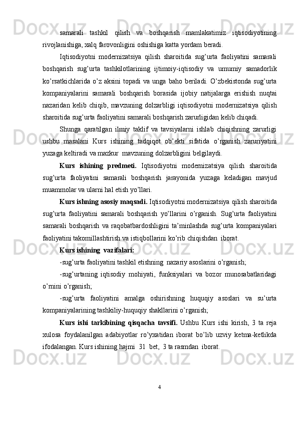 samarali   tashkil   qilish   va   boshqarish   mamlakatimiz   iqtisodiyotining
rivojlanishiga,   xalq farovonligini   oshishiga   katta yordam   beradi.
Iqtisodiyotni   modernizatsiya   qilish   sharoitida   sug’urta   faoliyatini   samarali
boshqarish   sug’urta   tashkilotlarining   ijtimoiy-iqtisodiy   va   umumiy   samadorlik
ko’rsatkichlarida  o’z  aksini   topadi   va  unga  baho  beriladi.  O’zbekistonda  sug’urta
kompaniyalarini   samarali   boshqarish   borasida   ijobiy   natijalarga   erishish   nuqtai
nazaridan   kelib   chiqib,   mavzuning   dolzarbligi   iqtisodiyotni   modernizatsiya   qilish
sharoitida   sug’urta   faoliyatini   samarali   boshqarish   zarurligidan   kelib   chiqadi.
Shunga   qaratilgan   ilmiy   taklif   va   tavsiyalarni   ishlab   chiqishning   zarurligi
ushbu   masalani   Kurs   ishining   tadqiqot   ob’ekti   sifatida   o’rganish   zaruriyatini
yuzaga   keltiradi   va   mazkur   mavzuning   dolzarbligini   belgilaydi.
Kurs   ishining   predmeti.   Iqtisodiyotni   modernizatsiya   qilish   sharoitida
sug’urta   faoliyatini   samarali   boshqarish   jarayonida   yuzaga   keladigan   mavjud
muammolar va   ularni   hal   etish yo’llari.
Kurs ishning   asosiy maqsadi.  Iqtisodiyotni modernizatsiya   qilish   sharoitida
sug’urta   faoliyatini   samarali   boshqarish   yo’llarini   o’rganish.   Sug’urta   faoliyatini
samarali   boshqarish   va   raqobatbardoshligini   ta’minlashda   sug’urta   kompaniyalari
faoliyatini   takomillashtirish   va   istiqbollarini   ko’rib   chiqishdan   iborat.
Kurs   ishining   vazifalari:
-sug’urta   faoliyatini   tashkil etishning   nazariy   asoslarini   o’rganish;
-sug’urtaning   iqtisodiy   mohiyati,   funksiyalari   va   bozor   munosabatlaridagi
o’rnini   o’rganish;
-sug’urta   faoliyatini   amalga   oshirishning   huquqiy   asoslari   va   su’urta
kompaniyalarining tashkiliy-huquqiy   shakllarini   o’rganish;
Kurs   ishi   tarkibining   qisqacha   tavsifi.   Ushbu   Kurs   ishi   kirish,   3   ta   reja
xulosa   foydalanilgan   adabiyotlar   ro’yxatidan   iborat   bo’lib   uzviy   ketma-ketlikda
ifodalangan.   Kurs   ishining hajmi  31   bet,   3   ta   rasmdan   iborat.
4 