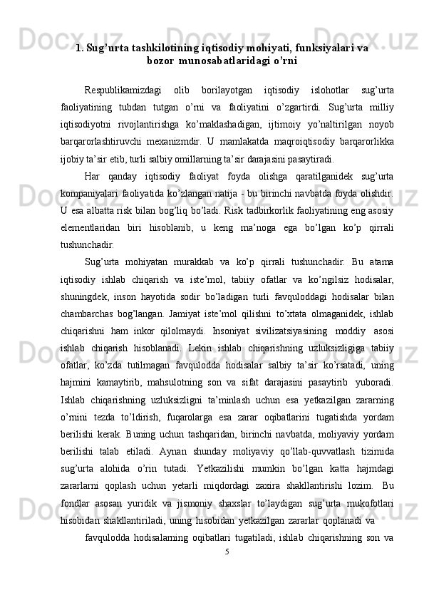 1.  Sug’urta  tashkilotining  iqtisodiy   mohiyati,   funksiyalari   va
bozor    munosabatlaridagi   o’rni
Respublikamizdagi   olib   borilayotgan   iqtisodiy   islohotlar   sug’urta
faoliyatining   tubdan   tutgan   o’rni   va   faoliyatini   o’zgartirdi.   Sug’urta   milliy
iqtisodiyotni   rivojlantirishga   ko’maklashadigan,   ijtimoiy   yo’naltirilgan   noyob
barqarorlashtiruvchi   mexanizmdir.   U   mamlakatda   maqroiqtisodiy   barqarorlikka
ijobiy   ta’sir   etib,   turli   salbiy   omillarning   ta’sir   darajasini pasaytiradi.
Har   qanday   iqtisodiy   faoliyat   foyda   olishga   qaratilganidek   sug’urta
kompaniyalari faoliyatida ko’zlangan natija - bu birinchi navbatda foyda olishdir.
U esa albatta risk bilan bog’liq bo’ladi. Risk tadbirkorlik faoliyatining eng asosiy
elementlaridan   biri   hisoblanib,   u   keng   ma’noga   ega   bo’lgan   ko’p   qirrali
tushunchadir.
Sug’urta   mohiyatan   murakkab   va   ko’p   qirrali   tushunchadir.   Bu   atama
iqtisodiy   ishlab   chiqarish   va   iste’mol,   tabiiy   ofatlar   va   ko’ngilsiz   hodisalar,
shuningdek,   inson   hayotida   sodir   bo’ladigan   turli   favquloddagi   hodisalar   bilan
chambarchas   bog’langan.   Jamiyat   iste’mol   qilishni   to’xtata   olmaganidek,   ishlab
chiqarishni   ham   inkor   qilolmaydi.   Insoniyat   sivilizatsiyasining   moddiy   asosi
ishlab   chiqarish   hisoblanadi.   Lekin   ishlab   chiqarishning   uzluksizligiga   tabiiy
ofatlar,   ko’zda   tutilmagan   favqulodda   hodisalar   salbiy   ta’sir   ko’rsatadi,   uning
hajmini   kamaytirib,   mahsulotning   son   va   sifat   darajasini   pasaytirib   yuboradi.
Ishlab   chiqarishning   uzluksizligni   ta’minlash   uchun   esa   yetkazilgan   zararning
o’rnini   tezda   to’ldirish,   fuqarolarga   esa   zarar   oqibatlarini   tugatishda   yordam
berilishi   kerak.   Buning   uchun   tashqaridan,   birinchi   navbatda,   moliyaviy   yordam
berilishi   talab   etiladi.   Aynan   shunday   moliyaviy   qo’llab-quvvatlash   tizimida
sug’urta   alohida   o’rin   tutadi.   Yetkazilishi   mumkin   bo’lgan   katta   hajmdagi
zararlarni   qoplash   uchun   yetarli   miqdordagi   zaxira   shakllantirishi   lozim.   Bu
fondlar   asosan   yuridik   va   jismoniy   shaxslar   to’laydigan   sug’urta   mukofotlari
hisobidan   shakllantiriladi,   uning   hisobidan   yetkazilgan   zararlar   qoplanadi   va
favqulodda   hodisalarning   oqibatlari   tugatiladi,   ishlab   chiqarishning   son   va
5 