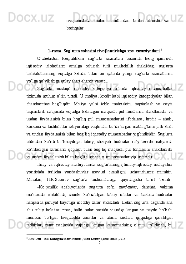 rivojlanishida   muhim   omillardan   birihisoblanishi   va
boshqalar
1-rasm.   Sug’urta   sohasini   rivojlantirishga   xos   xususiyatlari. 2
O’zbekiston   Respublikasi   sug’urta   xizmatlari   bozorida   keng   qamrovli
iqtisodiy   islohotlarni   amalga   oshirish   turli   mulkchilik   shaklidagi   sug’urta
tashkilotlarining   vujudga   kelishi   bilan   bir   qatorda   yangi   sug’urta   xizmatlarini
yo’lga   qo’yilishiga   qulay   shart-sharoit   yaratdi.
Sug’urta   mustaqil   iqtisodiy   kategoriya   sifatida   iqtisodiy   munosabatlar
tizimida   muhim   o’rin   tutadi.   U   moliya,   kredit   kabi   iqtisodiy   kategoriyalar   bilan
chambarchas   bog’liqdir.   Moliya   yalpi   ichki   mahsulotni   taqsimlash   va   qayta
taqsimlash   natijasida   vujudga   keladigan   maqsadli   pul   fondlarini   shakllanishi   va
undan   foydalanish   bilan   bog’liq   pul   munosabatlarini   ifodalasa,   kredit   –   aholi,
korxona va tashkilotlar ixtiyoridagi vaqtincha bo’sh turgan mablag’larni jalb etish
va   undan   foydalanish   bilan   bog’liq   iqtisodiy   munosabatlar   yig’indisidir.   Sug’urta
oldindan   ko’rib   bo’lmaydigan   tabiiy,   stixiyali   hodisalar   ro’y   berishi   natijasida
ko’riladigan   zararlarni   qoplash   bilan   bog’liq   maqsadli   pul   fondlarini   shakllanishi
va   undan   foydalanish   bilan   bog’liq   iqtisodiy   munosabatlar   yig’indisidir.
Ilmiy   va   iqtisodiy   adabiyotlarda   sug’urtaning   ijtimoiy-iqtisodiy   mohiyatini
yoritishda   turlicha   yondashuvlar   mavjud   ekanligini   uchratishimiz   mumkin.
Masalan,     H.R.Sobirov     sug’urta     tushunchasiga     quyidagicha     ta’rif     beradi:―
K o	’ pc h i li k     a d a b i y o t la r da     s ug	’ u r ta     so	’ zi     x a v f - x a t ar,     d a h s h a t,     v a hi m a
m a ’ nos id a   ishlatiladi,   chunki   ko’rsatilgan   tabiiy   ofatlar   va   baxtsiz   hodisalar
natijasida   jamiyat   hayotiga   moddiy   zarar   etkaziladi.   Lekin   sug’urta   deganda   ana
shu   ruhiy   holatlar   emas,   balki   bular   orasida   vujudga   kelgan   va   paydo   bo’lishi
mumkin   bo’lgan   favqulodda   zararlar   va   ularni   kuchini   qirqishga   qaratilgan
tadbirlar,   zarar   natijasida   vujudga   kelgan   kamomadning   o’rnini   to’ldirish,   bu
2
 R e ne  	
Do	ff  ― R	isk  	M a n a g e ment  f or   I	nsurers,  T h ird   Editio n	‖ , R	isk   B ooks, 2015.
7 