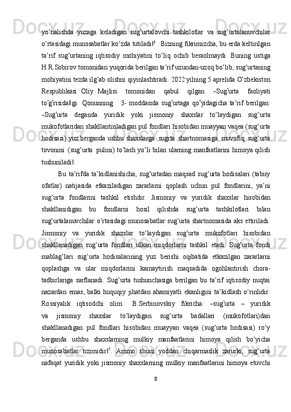 yo’nalishda   yuzaga   keladigan   sug’urtalovchi   tashkilotlar   va   sug’urtalanuvchilar
o’rtasidagi munosabatlar ko’zda   tutiladi‖ 3
 .   Bizning  fikrimizcha,   bu   erda keltirilgan
ta’rif   sug’urtaning   iqtisodiy   mohiyatini   to’liq   ochib   beraolmaydi.   Buning   ustiga
H.R.Sobirov   tomonidan   yuqorida   berilgan   ta’rif   uzundan-uzoq   bo’lib,   sug’urtaning
mohiyatini   tezda   ilg’ab   olishni   qiyinlashtiradi.   2022   yilning   5   aprelida   O’zbekiston
Respublikasi   Oliy   Ma j l i si     t o m oni d an     q a b ul     q i l g an    	
― S ug	’ ur t a     fa o li y ati
to	
’ g’ r i s i d a	‖ gi     Q o nu n ni ng       3 -   m odda s ida   s ug	’ u r t a g a   q o	’y ida g i c ha   ta ’ rif   be r i l g a n:	
―
S ug	’ ur t a   d e g a n d a   y uri di k   y o k i   jismoniy   shaxslar   to’laydigan   sug’urta
mukofotlaridan   shakllantiriladigan   pul   fondlari   hisobidan   muayyan   vaqea   (sug’urta
hodisasi)   yuz   berganda   ushbu   shaxslarga   sugrta   shartnomasiga   muvofiq   sug’urta
tovonini   (sug’urta   pulini) to’lash   yo’li   bilan   ularning   manfaatlarini   himoya   qilish
tushuniladi .	
‖
Bu   ta’rifda   ta’kidlanishicha,   sug’urtadan   maqsad   sug’urta   hodisalari   (tabiiy
ofatlar)   natijasida   etkaziladigan   zararlarni   qoplash   uchun   pul   fondlarini,   ya’ni
sug’urta   fondlarini   tashkil   etishdir.   Jismoniy   va   yuridik   shaxslar   hisobidan
shakllanidigan   bu   fondlarni   hosil   qilishda   sug’urta   tashkilotlari   bilan
sug’urtalanuvchilar   o’rtasidagi munosabatlar sug’urta shartnomasida aks ettiriladi.
Jismoniy   va   yuridik   shaxslar   to’laydigan   sug’urta   mukofotlari   hisobidan
shakllanadigan   sug’urta   fondlari   ulkan   miqdorlarni   tashkil   etadi.   Sug’urta   fondi
mablag’lari   sug’urta   hodisalarining   yuz   berishi   oqibatida   etkazilgan   zararlarni
qoplashga   va   ular   miqdorlarini   kamaytirish   maqsadida   ogohlantirish   chora-
tadbirlariga   sarflanadi.   Sug’urta   tushunchasiga   berilgan   bu   ta’rif   iqtisodiy   nuqtai
nazardan   emas,   balki   huquqiy   jihatdan   ahamiyatli   ekanligini   ta’kidlash   o’rinlidir.
Ro ss i y alik      i q ti s o d c h i      ol im        B.Serbino v s k iy      fik r i c ha:     	
― sug	’ ur t a      –      y uri di k
v a   jismoniy   shaxslar   to’laydigan   sug’urta   badallari   (mukofotlari)dan
shakllanadigan   pul   fondlari   hisobidan   muayyan   vaqea   (sug’urta   hodisasi)   ro’y
berganda   ushbu   shaxslarning   mulkiy   manfaatlarini   himoya   qilish   bo’yicha
munosabatlar   tizimidir	
‖ 5
.   Ammo   shuni   yoddan   chiqarmaslik   zarurki,   sug’urta
nafaqat   yuridik   yoki   jismoniy   shaxslarning   mulkiy   manfaatlarini   himoya   etuvchi
8 