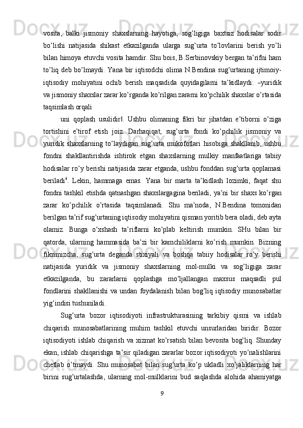 vosita,   balki   jismoniy   shaxslarning   hayotiga,   sog’ligiga   baxtsiz   hodisalar   sodir
bo’lishi   natijasida   shikast   etkazilganda   ularga   sug’urta   to’lovlarini   berish   yo’li
bilan   himoya etuvchi vosita hamdir. Shu bois, B.Serbinovskiy bergan ta’rifni ham
to’liq   deb   bo’lmaydi.   Yana   bir   iqtisodchi   olima   N.Bendina   sug’urtaning   ijtimoiy-
i q t is o d iy   m ohi y ati n i   o c h i b   b e r i sh   m a q s a d i da   q u y id a g i la r n i   ta ’ ki dla y d i :  ― y urid i k
v a jismoniy shaxslar zarar ko’rganda ko’rilgan zararni ko’pchilik shaxslar o’rtasida
taqsimlash orqali
uni   qoplash   usulidir .   Ushbu   olimaning   fikri   bir   jihatdan   e’tiborni   o’ziga	
‖
tortishini   e’tirof   etish   joiz.   Darhaqiqat,   sug’urta   fondi   ko’pchilik   jismoniy   va
yuridik   shaxslarning   to’laydigan   sug’urta   mukofotlari   hisobiga   shakllanib,   ushbu
fondni   shakllantirishda   ishtirok   etgan   shaxslarning   mulkiy   manfaatlariga   tabiiy
hodisalar   ro’y berishi  natijasida zarar  etganda, ushbu fonddan sug’urta qoplamasi
beriladi 6
.   Lekin,   hammaga   emas.   Yana   bir   marta   ta’kidlash   lozimki,   faqat   shu
fondni tashkil   etishda   qatnashgan   shaxslargagina   beriladi,   ya’ni   bir   shaxs   ko’rgan
zarar   ko’pchilik   o’rtasida   taqsimlanadi.   Shu   ma’noda,   N.Bendina   tomonidan
berilgan   ta’rif sug’urtaning iqtisodiy mohiyatini qisman yoritib bera oladi, deb ayta
olamiz.   Bunga   o’xshash   ta’riflarni   ko’plab   keltirish   mumkin.   SHu   bilan   bir
qatorda,   ularning   hammasida   ba’zi   bir   kamchiliklarni   ko’rish   mumkin.   Bizning
fikrimizcha,   sug’urta   deganda   stixiyali   va   boshqa   tabiiy   hodisalar   ro’y   berishi
natijasida   yuridik   va   jismoniy   shaxslarning   mol-mulki   va   sog’ligiga   zarar
etkazilganda,   bu   zararlarni   qoplashga   mo’ljallangan   maxsus   maqsadli   pul
fondlarini  shakllanishi   va  undan   foydalanish   bilan   bog’liq   iqtisodiy   munosabatlar
yig’indisi   tushuniladi.
Sug’urta   bozor   iqtisodiyoti   infrastrukturasining   tarkibiy   qismi   va   ishlab
chiqarish   munosabatlarining   muhim   tashkil   etuvchi   unsurlaridan   biridir.   Bozor
iqtisodiyoti   ishlab  chiqarish   va  xizmat   ko’rsatish   bilan  bevosita   bog’liq.  Shunday
ekan, ishlab chiqarishga  ta’sir  qiladigan zararlar bozor iqtisodiyoti  yo’nalishlarini
chetlab   o’tmaydi.   Shu   munosabat   bilan   sug’urta   ko’p   ukladli   xo’jaliklarning   har
birini   sug’urtalashda,   ularning   mol-mulklarini   bud   saqlashda   alohida   ahamiyatga
9 