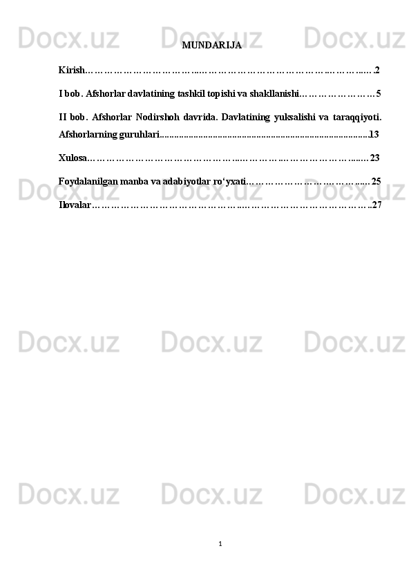                                                    MUNDARIJA
Kirish……………………………...………………………………….………...….2
I bob. Afshorlar davlatining tashkil topishi va shakllanishi……………………5
II   bob.   Afshorlar   Nodirshoh   davrida.   Davlatining   yuksalishi   va   taraqqiyoti.
Afshorlarning guruhlari.......................................................................................13
Xulosa………………………………………...………….………………….....…23
Foydalanilgan manba va adabiyotlar ro‘yxati…………………….………...…25
Ilovalar………………………………………..…………………………………..27
                                                  
                                                    
1 