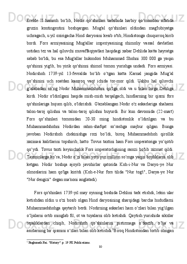 Erekle   II   hamroh   bo lib,   Nodir   qo shinlari   tarkibida   harbiy   qo mondon   sifatidaʻ ʻ ʻ
gruzin   kontingentini   boshqargan.   Mug'al   qo'shinlari   oldindan   mag'lubiyatga
uchragach, u yil oxirigacha Hind daryosini kesib o'tib, Hindistonga chuqurroq kirib
bordi.   Fors   armiyasining   Mug'allar   imperiyasining   shimoliy   vassal   davlatlari
ustidan tez va hal qiluvchi muvaffaqiyatlari haqidagi xabar Dehlida katta hayratga
sabab   bo'ldi,   bu   esa   Mug'allar   hukmdori   Muhammad   Shohni   300   000   ga   yaqin
qo'shinni   yig'ib,  bu   yirik   qo'shinni   shimol   tomon  yurishga   undadi.  Fors   armiyasi.
Nodirshoh   1739-yil   13-fevralda   bo lib   o tgan   katta   Karnal   jangida   Mug al	
ʻ ʻ ʻ
qo shinini   uch   soatdan   kamroq   vaqt   ichida   tor-mor   qildi.   Ushbu   hal   qiluvchi	
ʻ
g alabadan   so ng   Nodir   Muhammadshohni   qo lga   oldi   va   u   bilan   birga   Dehliga
ʻ ʻ ʻ
kirdi.   Nodir   o'ldirilgani   haqida   mish-mish   tarqalgach,   hindlarning   bir   qismi   fors
qo'shinlariga hujum  qilib, o'ldirishdi. G'azablangan Nodir  o'z askarlariga shaharni
talon-taroj   qilishni   va   talon-taroj   qilishni   buyurdi.   Bir   kun   davomida   (22-mart)
Fors   qo‘shinlari   tomonidan   20-30   ming   hindistonlik   o‘ldirilgan   va   bu
Muhammadshohni   Nodirdan   rahm-shafqat   so‘rashga   majbur   qilgan.   Bunga
javoban   Nodirshoh   chekinishga   rozi   bo‘ldi,   biroq   Muhammadshoh   qirollik
xazinasi   kalitlarini   topshirib,   hatto   Tovus   taxtini   ham   Fors   imperatoriga   yo‘qotib
qo‘ydi.   Tovus   taxti   keyinchalik   Fors   imperatorligining   ramzi   bo'lib   xizmat   qildi.
Taxminlarga ko‘ra, Nodir o‘zi bilan yetti yuz million so‘mga yaqin boyliklarni olib
ketgan.   Nodir   boshqa   ajoyib   javohirlar   qatorida   Koh-i-Nur   va   Daryo-ye   Nur
olmoslarini   ham   qo'lga   kiritdi   (Koh-e-Nur   fors   tilida   "Nur   tog'i",   Darya-ye   Nur
"Nur dengizi" degan ma'noni anglatadi).
         Fors qo'shinlari 1739-yil  may oyining boshida Dehlini tark etishdi, lekin ular
ketishdan oldin u o'zi bosib olgan Hind daryosining sharqidagi barcha hududlarni
Muhammadshohga qaytarib berdi. Nodirning askarlari ham o zlari bilan yig ilgan	
ʻ ʻ
o ljalarni ortib minglab fil, ot va tuyalarni olib ketishdi. Qaytish yurishida sikxlar	
ʻ
tepaliklardan   chiqib,   Nodirshoh   qo shinlarini   pistirmaga   o tkazib,   o lja   va	
ʻ ʻ ʻ
asirlarning bir qismini o zlari bilan olib ketishdi.	
ʻ 1
Biroq Hindistondan tortib olingan
1
  Raghunath Rai. "History". p. 19 FK Publications.
10