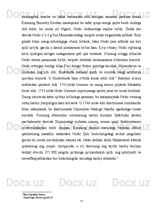 shuningdek,   avarlar   va   laklar   tomonidan   olib   borilgan   samarali   partizan   urushi
Eronning Shimoliy Kavkaz mintaqasini bu safar qisqa umrga qayta bosib olishiga
olib   keldi;   bir   necha   yil   o'tgach,   Nodir   chekinishga   majbur   bo'ldi.   Xuddi   shu
davrda Nodir o‘z o‘g‘lini Mozandarondagi suiqasd ortida turganlikda aybladi. Rizo
g'azab   bilan   uning   aybsizligiga   e'tiroz   bildirdi,   lekin   Nodir   jazo   sifatida   uni   ko'r
qilib qo'ydi, garchi u darhol pushaymon bo'lsa ham. Ko'p o'tmay, Nodir o'g'lining
ko'zi   ojizligini   ko'rgan   zodagonlarni   qatl   qila   boshladi.   O'zining   so'nggi   yillarida
Nodir  tobora paranoyak bo'lib, ko'plab shubhali  dushmanlarni  o'ldirishni  buyurdi.
Nodir orttirgan boyligi bilan Fors dengiz flotini qurishga kirishdi. Mozandaron va
Gilondan   yog och   olib,   Bushehrda   kemalar   qurdi   va   Amolda   yangi   artilleriyaʻ
qurishni   buyurdi.   U   Hindistonda   ham   o‘ttizta   kema   sotib   oldi. 1
  Bahrayn   orolini
arablardan   qaytarib   oldi.   1743-yilda   Ummon   va   uning   asosiy   poytaxti   Maskatni
bosib oldi. 1743-yilda Nodir Usmonli imperiyasiga qarshi yana bir urush boshladi.
Uning ixtiyorida katta qo'shin bo'lishiga qaramay, bu kampaniyada Nodir o'zining
sobiq harbiy yorqinligini kam ko'rsatdi. U 1746-yilda sulh shartnomasi imzolanishi
bilan   yakunlandi,   bu   shartnomada   Usmonlilar   Nadirga   Najafni   egallashga   ruxsat
berishdi.   Forsning   afshoriylar   sulolasining   harbiy   kuchlari   Safaviylar   davlati
parchalanishi   davrida   Xurosondagi   nisbatan   noaniq,   ammo   qonli   fraktsiyalararo
zo'ravonliklardan   kelib   chiqqan.   Eronning   shimoli-sharqidagi   turkman   afshor
qabilasining   mahalliy   sarkardasi   Nodir   Qoli   boshchiligidagi   kichik   jangchilar
guruhi bir necha yuz kishidan oshmas edi. Nadir shohlar shohi Shahanshoh sifatida
qudratning   eng   yuqori   cho'qqisida,   u   o'z   davrining   eng   kuchli   harbiy   kuchini
tashkil   etuvchi   375   000   jangchi   qo'shinga   qo'mondonlik   qildi.   eng   qobiliyatli   va
muvaffaqiyatlilardan biri boshchiligida. tarixdagi harbiy rahbarlar. 2
     
1
  Encyclopædia Iranica
2
  Cambridge History   pp.60–62
12