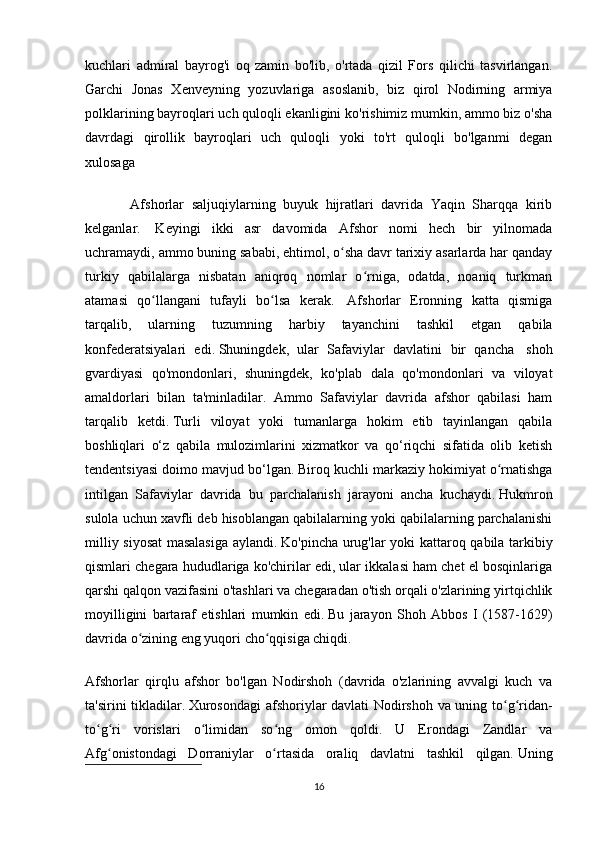 kuchlari   admiral   bayrog'i   oq   zamin   bo'lib,   o'rtada   qizil   Fors   qilichi   tasvirlangan.
Garchi   Jonas   Xenveyning   yozuvlariga   asoslanib,   biz   qirol   Nodirning   armiya
polklarining bayroqlari uch quloqli ekanligini ko'rishimiz mumkin, ammo biz o'sha
davrdagi   qirollik   bayroqlari   uch   quloqli   yoki   to'rt   quloqli   bo'lganmi   degan
xulosaga 
            Afshorlar   saljuqiylarning   buyuk   hijratlari   davrida   Yaqin   Sharqqa   kirib
kelganlar.     Keyingi   ikki   asr   davomida   Afshor   nomi   hech   bir   yilnomada
uchramaydi, ammo buning sababi, ehtimol, o sha davr tarixiy asarlarda har qandayʻ
turkiy   qabilalarga   nisbatan   aniqroq   nomlar   o rniga,   odatda,   noaniq   turkman	
ʻ
atamasi   qo llangani   tufayli   bo lsa   kerak.	
ʻ ʻ     Afshorlar   Eronning   katta   qismiga
tarqalib,   ularning   tuzumning   harbiy   tayanchini   tashkil   etgan   qabila
konfederatsiyalari   edi.   Shuningdek,   ular   Safaviylar   davlatini   bir   qancha     shoh
gvardiyasi   qo'mondonlari,   shuningdek,   ko'plab   dala   qo'mondonlari   va   viloyat
amaldorlari   bilan   ta'minladilar.   Ammo   Safaviylar   davrida   afshor   qabilasi   ham
tarqalib   ketdi.   Turli   viloyat   yoki   tumanlarga   hokim   etib   tayinlangan   qabila
boshliqlari   o‘z   qabila   mulozimlarini   xizmatkor   va   qo‘riqchi   sifatida   olib   ketish
tendentsiyasi doimo mavjud bo‘lgan.   Biroq kuchli markaziy hokimiyat o rnatishga	
ʻ
intilgan   Safaviylar   davrida   bu   parchalanish   jarayoni   ancha   kuchaydi.   Hukmron
sulola uchun xavfli deb hisoblangan qabilalarning yoki qabilalarning parchalanishi
milliy siyosat masalasiga aylandi.   Ko'pincha urug'lar yoki kattaroq qabila tarkibiy
qismlari chegara hududlariga ko'chirilar edi, ular ikkalasi ham chet el bosqinlariga
qarshi qalqon vazifasini o'tashlari va chegaradan o'tish orqali o'zlarining yirtqichlik
moyilligini   bartaraf   etishlari   mumkin   edi.   Bu   jarayon   Shoh   Abbos   I   (1587-1629)
davrida o zining eng yuqori cho qqisiga chiqdi.	
ʻ ʻ
Afshorlar   qirqlu   afshor   bo'lgan   Nodirshoh   (davrida   o'zlarining   avvalgi   kuch   va
ta'sirini tikladilar.   Xurosondagi  afshoriylar davlati  Nodirshoh va uning to g ridan-	
ʻ ʻ
to g ri   vorislari   o limidan   so ng   omon   qoldi.   U   Erondagi   Zandlar   va	
ʻ ʻ ʻ ʻ
Afg onistondagi   Dorraniylar   o rtasida   oraliq   davlatni   tashkil   qilgan.	
ʻ ʻ   Uning
16