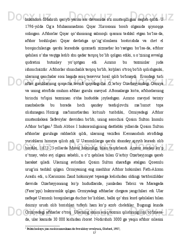 hukmdori   SHahroh   qariyb   yarim   asr   davomida   o'z   mustaqilligini   saqlab   qoldi.   U
1796-yilda   Og`a   Muhammadxon   Qojar   Xurosonni   bosib   olganida   qiynoqqa
solingan.   Afshorlar   Qojar   qo shinining   salmoqli   qismini   tashkil   etgan   bo lsa-da,ʻ ʻ
afshor   boshliqlari   Qojar   davlatiga   qo zg olonlarni   bostirishda   va   chet   el	
ʻ ʻ
bosqinchilariga   qarshi   kurashda   qimmatli   xizmatlar   ko rsatgan   bo lsa-da,   afshor	
ʻ ʻ
qabilasi o sha vaqtga kelib shu qadar tarqoq bo lib qolgan ediki, u o zining avvalgi	
ʻ ʻ ʻ
qudratini   butunlay   yo qotgan   edi.   Ammo   bu   taxminlar   juda	
ʻ
ishonchsizdir.   Afshorlar shunchalik tarqoq bo'lib, ko'plari o'troq bo'lib qolishganki,
ularning qanchalar soni haqida aniq tasavvur hosil qilib bo'lmaydi.     Erondagi turli
afšar   guruhlarning   qisqacha   tavsifi   quyidagicha.   G arbiy   Ozarbayjondagi   Ormiya	
ʻ
va   uning   atrofida   muhim   afshar   guruhi   mavjud.   Afsonalarga   ko'ra,   afshorlarning
birinchi   to'lqini   taxminan   o'sha   hududda   joylashgan.   Ammo   mavjud   tarixiy
manbalarda   bu   borada   hech   qanday   tasdiqlovchi   ma’lumot   topa
olishmagan.   Hozirgi   ma'lumotlardan   ko'rinib   turibdiki,   Ormiyadagi   Afshor
mustamlakasi   Safaviylar   davridan   bo'lib,   uning   asoschisi   Qosim   Sulton   Imonlu
Afshor   bo'lgan. 1
  Shoh   Abbos   I   hukmronligining   dastlabki   yillarida   Qosim   Sulton
afshorlar   guruhiga   rahbarlik   qildi,   ularning   vazifasi   Kermanshoh   atrofidagi
yurishlarni   himoya   qilish   edi.   U   Usmonlilarga   qarshi   shunday   ajoyib   kurash   olib
bordiki,   1622-23-yillarda   Mosul   hokimligi   bilan   taqdirlandi.   Ammo   oradan   ko‘p
o‘tmay, vabo avj olgani sababli, u o‘z qabilasi bilan G‘arbiy Ozarbayjonga qarab
harakat   qiladi.   Ularning   avlodlari   Qosim   Sulton   sharafiga   atalgan   Qosemlu
urug ini   tashkil   qilgan.   Ormiyaning   eng   mashhur   Afshor   hokimlari   Fath-Alixon	
ʻ
Araslu edi, u Karimxon Zand hokimiyat tepasiga kelishidan oldingi tartibsizliklar
davrida   Ozarbayjonning   ko p   hududlarida,   jumladan   Tabriz   va   Maragada	
ʻ
(Faso ppi)   hukmronlik   qilgan.	
ʻ   Ormiyadagi   afsharlar   chegara   jangchilari   edi.   Ular
nafaqat Usmonli bosqinlariga duchor bo‘lishlari, balki qo‘shni kurd qabilalari bilan
doimiy   urush   olib   borishlari   tufayli   ham   ko‘p   azob   chekdilar.   Bugungi   kunda
Ormiyadagi afsharlar o'troq.    Ularning sonini aniq taxmin qilishning iloji bo'lmasa-
da,   ular   kamida   30   000   kishidan   iborat.   Nodirshoh   3000   ga   yaqin   afshor   oilasini
1
  Politicheskaya jizn russkix musulman do fevralskoy revolyusii, Oksford, 1987;
17