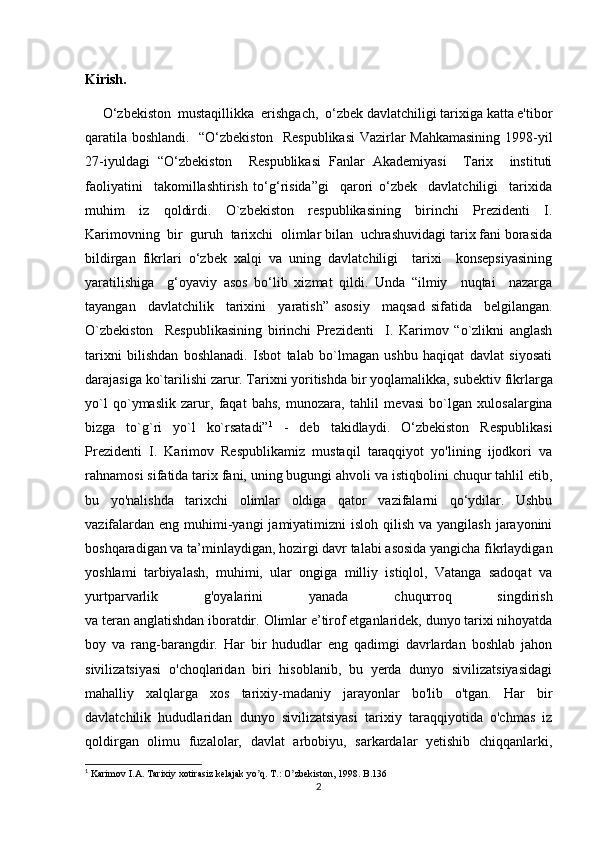 Kirish.
     O‘zbekiston  mustaqillikka  erishgach,  o‘zbek davlatchiligi tarixiga katta e'tibor
qaratila boshlandi.   “O‘zbekiston   Respublikasi  Vazirlar Mahkamasining 1998-yil
27-iyuldagi   “O‘zbekiston     Respublikasi   Fanlar   Akademiyasi     Tarix     instituti
faoliyatini     takomillashtirish   to‘g‘risida”gi     qarori   o‘zbek     davlatchiligi     tarixida
muhim   iz   qoldirdi.   O`zbekiston   respublikasining   birinchi   Prezidenti   I.
Karimovning  bir  guruh  tarixchi  olimlar bilan  uchrashuvidagi tarix fani borasida
bildirgan   fikrlari   o‘zbek   xalqi   va   uning   davlatchiligi     tarixi     konsepsiyasining
yaratilishiga     g‘oyaviy   asos   bo‘lib   xizmat   qildi.   Unda   “ilmiy     nuqtai     nazarga
tayangan     davlatchilik     tarixini     yaratish”   asosiy     maqsad   sifatida     belgilangan.
O`zbekiston     Respublikasining   birinchi   Prezidenti     I.   Karimov   “o`zlikni   anglash
tarixni   bilishdan   boshlanadi.   Isbot   talab   bo`lmagan   ushbu   haqiqat   davlat   siyosati
darajasiga ko`tarilishi zarur. Tarixni yoritishda bir yoqlamalikka, sub е ktiv fikrlarga
yo`l   qo`ymaslik   zarur,   faqat   bahs,   munozara,   tahlil   m е vasi   bo`lgan   xulosalargina
bizga   to`g`ri   yo`l   ko`rsatadi” 1
  -   deb   takidlaydi.   O‘zbekiston   Respublikasi
Prezidenti   I.   Karimov   Respublikamiz   mustaqil   taraqqiyot   yo'lining   ijodkori   va
rahnamosi sifatida tarix fani, uning bugungi ahvoli va istiqbolini chuqur tahlil etib,
bu   yo'nalishda   tarixchi   olimlar   oldiga   qator   vazifalarni   qo‘ydilar.   Ushbu
vazifalardan  eng muhimi-yangi  jamiyatimizni  isloh qilish  va yangilash jarayonini
boshqaradigan va ta’minlaydigan, hozirgi davr talabi asosida yangicha fikrlaydigan
yoshlami   tarbiyalash,   muhimi,   ular   ongiga   milliy   istiqlol,   Vatanga   sadoqat   va
yurtparvarlik   g'oyalarini   yanada   chuqurroq   singdirish
va teran anglatishdan iboratdir.  Olimlar e’tirof etganlaridek, dunyo tarixi nihoyatda
boy   va   rang-barangdir.   Har   bir   hududlar   eng   qadimgi   davrlardan   boshlab   jahon
sivilizatsiyasi   o'choqlaridan   biri   hisoblanib,   bu   yerda   dunyo   sivilizatsiyasidagi
mahalliy   xalqlarga   xos   tarixiy-madaniy   jarayonlar   bo'lib   o'tgan.   Har   bir
davlatchilik   hududlaridan   dunyo   sivilizatsiyasi   tarixiy   taraqqiyotida   o'chmas   iz
qoldirgan   olimu   fuzalolar,   davlat   arbobiyu,   sarkardalar   yetishib   chiqqanlarki,
1
 Karimov I. А . Tarixiy xotirasiz kelajak yo q. T.: O zbekiston, 1998. B.136ʼ ʼ
2 