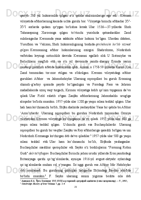 qariyb   250   yil   hukmronlik   qilgan   o z   qabila   mulozimlariga   ega   edi.ʻ     Kerman
viloyatida afshorlarning kamida uchta guruhi bor.   Viloyatga birinchi afsharlar XV-
XVI   asrlarda   qadam   qo'ygan   bo'lishsa   kerak.   Ular   1536—37-yillarda   Shoh
Tahmaspning   Xurosonga   qilgan   to rtinchi   yurishida   qatnashadilar.   Zand
ʻ
sulolasigacha   Kermonda   yana   sakkizta   afshor   hokimi   bo‘lgan.   Ulardan   ikkitasi,
Yusufxon   va   Valixon,   Shoh   hukmronligining   boshida   qirchiboshi   bo lib   xizmat	
ʻ
qilgan .   Kermonning   afshor   hokimlarining   oxirgisi   Shahrohxon,   Nodirshoh
vafotidan   keyingi   notinchlik   davrida   Kermonni   egallab   oldi.   U   Sistoniylar   va
Baluchlarni   mag'lub   etdi   va   o'n   yil   davomida   janubi-sharqiy   Eronda   yarim
mustaqil podshoh sifatida hukmronlik qildi.   Ammo u 1758-59-yillarda Karim Xon
Zand   tomonidan   tor-mor   etilgan   va   o'ldirilgan.   Kermon   viloyatidagi   afshor
guruhlari   Afshor     va   Jahonshohiylar.   Ularning   oqsoqollari   bu   guruh   Eronning
shimoli-g‘arbiy   qismida   paydo   bo‘lganligini   va   Forsdagi   Faso   va   Jahrom
mahallalarida uzoq vaqt turgach, Kirmon viloyatiga kelib qo‘nim topganini da’vo
qiladi.   Ular   Field   eslatib   o'tgan   Zan ān   afshorlarining   Jahonshahlu   urug'iga	
ǰ
aloqador bo'lishi mumkin. 1957-yilda ular 1200 ga yaqin oilani tashkil qilgan.   Ular
hali ham ko'chmanchi bo'lib, Sīr ān shahrida yashaydilar.Yana bir qabila bu Afshor	
ǰ
‘Amu iylardir.   Ularning   oqsoqollari   bu   guruhni   Nodirshoh   tomonidan   Ormiya	
ʼ
viloyatidan  Kermon  viloyatiga   ko chirganini   da vo  qiladi.	
ʻ ʼ   1957-yilda  ular  400  ga
yaqin   oilani   tashkil   qilgan.     Uchinchi   guruh   esa   Buchaqchilardir.   Ularning
oqsoqollari bu guruh bir vaqtlar Zan ān va Rey afshorlariga qarashli bo'lgan va uni	
ǰ
Nodirshoh Kermanga ko'chirgan deb da'vo qiladilar. 1
  1957-yilda ular 500 ga yaqin
oilani   tashkil   etdi.   Ular   ham   ko chmanchi   bo lib,   Sīr ānda   yashaganlar.
ʻ ʻ ǰ
Buchaqchilar   mashhur   qaroqchilar   edi.   Sayks   o'z   boshliqlarini   "Forsning   Robin
Gudi"  deb ta'riflagan     Buchaqchilar Birinchi jahon urushi yillarida Eron janubidagi
Britaniyaga   qarshi   qo zg olonlarda,   ayniqsa   1916-yil   avgust-oktyabr   oylaridagi	
ʻ ʻ
qo`zg`alonlarda   muhim   rol   o ynagan.   So`nggi   guruh   esa   Afshor   Mir   Habibiylar	
ʻ
deb   nomlanadi.   Bu   guruhning   qoldiqlari   haligacha   Sīr ondagi   Bardsir   atrofida	
ǰ
bo'lishi   mumkin. 2
  F.   Sayks   ularning   sonini   yigirma   beshta   oila   deb
1
 Аҳмедов Б.А. Ўрта Осиёнинг  XVI - XVIII  аср тарихий-жуғрофий адабиёти (ёзма ёдгорликлар). – Т., 1985;
2
  Cambridge History of Iran   Volume 7, pp. 2–4
21