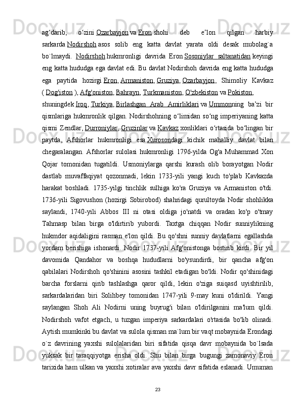ag darib,   o ziniʻ ʻ   Ozarbayjon   va   Eron   shohi   deb   e lon   qilgan   harbiy	ʼ
sarkarda   Nodirshoh   asos   solib   eng   katta   davlat   yarata   oldi   desak   mubolag`a
bo`lmaydi.   Nodirshoh   hukmronligi   davrida   Eron   Sosoniylar        saltanatidan      keyingi
eng   katta   hududga   ega   davlat   edi .  Bu   davlat   Nodirshoh   davrida   eng   katta   hududga
ega   paytida   hozirgi   Eron ,   Armaniston ,   Gruziya ,   Ozarbayjon ,   Shimoliy   Kavkaz
(   Dog    '   iston      ),   Afg    '   oniston    ,   Bahrayn ,   Turkmaniston ,   O    '   zbekiston      va   Pokiston ,
shuningdek   Iroq ,   Turkiya ,   Birlashgan         Arab         Amirliklari      va   Ummon ning   ba ’ zi   bir
qismlariga   hukmronlik   qilgan .   Nodirshohning   o ʻ limidan   so ʻ ng   imperiyaning   katta
qismi   Zendlar ,   Durroniylar ,   Gruzinlar   va   Kavkaz   xonliklari   o ʻ rtasida   bo ʻ lingan   bir
paytda ,   Afshorlar   hukmronligi   esa   Xuroson dagi   kichik   mahalliy   davlat   bilan
chegaralangan .   Afshorlar   sulolasi   hukmronligi   1796- yilda   Og ' a   Muhammad   Xon
Qojar   tomonidan   tugatildi .   Usmoniylarga   qarshi   kurash   olib   borayotgan   Nodir
dastlab   muvaffaqiyat   qozonmadi ,   lekin   1733- yili   yangi   kuch   to ' plab   Kavkazda
harakat   boshladi .   1735- yilgi   tinchlik   sulhiga   ko ' ra   Gruziya   va   Armaniston   o ' tdi .
1736- yili   Sigovushon   ( hozirgi   Sobirobod )   shahridagi   qurultoyda   Nodir   shohlikka
saylandi ,   1740- yili   Abbos   III   ni   otasi   oldiga   jo ' natdi   va   oradan   ko ' p   o ' tmay
Tahmasp   bilan   birga   o ' ldirtirib   yubordi .   Taxtga   chiqqan   Nodir   sunniylikning
hukmdor   aqidaligini   rasman   e ' lon   qildi .   Bu   qo ' shni   sunniy   davlatlarni   egallashda
yordam   berishiga   ishonardi .   Nodir   1737- yili   Afg ' onistonga   bostirib   kirdi .   Bir   yil
davomida   Qandahor   va   boshqa   hududlarni   bo ' ysundirdi ,   bir   qancha   afg ' on
qabilalari   Nodirshoh   qo ' shinini   asosini   tashkil   etadigan   bo ' ldi .   Nodir   qo ' shinidagi
barcha   forslarni   qirib   tashlashga   qaror   qildi ,   lekin   o ' ziga   suiqasd   uyishtirilib ,
sarkardalaridan   biri   Solihbey   tomonidan   1747- yili   9- may   kuni   o ' ldirildi .   Yangi
saylangan   Shoh   Ali   Nodirni   uning   buyrug'i   bilan   o'ldirilganini   ma'lum   qildi.
Nodirshoh   vafot   etgach,   u   tuzgan   imperiya   sarkardalari   o'rtasida   bo'lib   olinadi.
Aytish mumkinki bu davlat va sulola qisman ma`lum bir vaqt mobaynida Erondagi
o`z   davrining   yaxshi   sulolalaridan   biri   sifatida   qisqa   davr   mobaynida   bo`lsada
yuksak   bir   taraqqiyotga   erisha   oldi.   Shu   bilan   birga   bugungi   zamonaviy   Eron
tarixida ham ulkan va yaxshi xotiralar ava yaxshi davr sifatida eslanadi. Umuman
23 