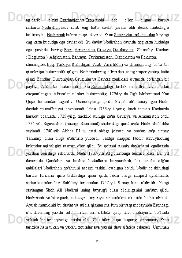 ag darib,   o ziniʻ ʻ   Ozarbayjon   va   Eron   shohi   deb   e lon   qilgan   harbiy	ʼ
sarkarda   Nodirshoh   asos   solib   eng   katta   davlat   yarata   oldi   desak   mubolag`a
bo`lmaydi.   Nodirshoh   hukmronligi   davrida   Eron   Sosoniylar        saltanatidan      keyingi
eng   katta   hududga   ega   davlat   edi .  Bu   davlat   Nodirshoh   davrida   eng   katta   hududga
ega   paytida   hozirgi   Eron ,   Armaniston ,   Gruziya ,   Ozarbayjon ,   Shimoliy   Kavkaz
(   Dog    '   iston      ),   Afg    '   oniston    ,   Bahrayn ,   Turkmaniston ,   O    '   zbekiston      va   Pokiston ,
shuningdek   Iroq ,   Turkiya ,   Birlashgan         Arab         Amirliklari      va   Ummon ning   ba ’ zi   bir
qismlariga   hukmronlik   qilgan .   Nodirshohning   o ʻ limidan   so ʻ ng   imperiyaning   katta
qismi   Zendlar ,   Durroniylar ,   Gruzinlar   va   Kavkaz   xonliklari   o ʻ rtasida   bo ʻ lingan   bir
paytda ,   Afshorlar   hukmronligi   esa   Xuroson dagi   kichik   mahalliy   davlat   bilan
chegaralangan .   Afshorlar   sulolasi   hukmronligi   1796- yilda   Og ' a   Muhammad   Xon
Qojar   tomonidan   tugatildi .   Usmoniylarga   qarshi   kurash   olib   borayotgan   Nodir
dastlab   muvaffaqiyat   qozonmadi ,   lekin   1733- yili   yangi   kuch   to ' plab   Kavkazda
harakat   boshladi .   1735- yilgi   tinchlik   sulhiga   ko ' ra   Gruziya   va   Armaniston   o ' tdi .
1736- yili   Sigovushon   ( hozirgi   Sobirobod )   shahridagi   qurultoyda   Nodir   shohlikka
saylandi ,   1740- yili   Abbos   III   ni   otasi   oldiga   jo ' natdi   va   oradan   ko ' p   o ' tmay
Tahmasp   bilan   birga   o ' ldirtirib   yubordi .   Taxtga   chiqqan   Nodir   sunniylikning
hukmdor   aqidaligini   rasman   e ' lon   qildi .   Bu   qo ' shni   sunniy   davlatlarni   egallashda
yordam   berishiga   ishonardi .   Nodir   1737- yili   Afg ' onistonga   bostirib   kirdi .   Bir   yil
davomida   Qandahor   va   boshqa   hududlarni   bo ' ysundirdi ,   bir   qancha   afg ' on
qabilalari   Nodirshoh   qo ' shinini   asosini   tashkil   etadigan   bo ' ldi .   Nodir   qo ' shinidagi
barcha   forslarni   qirib   tashlashga   qaror   qildi ,   lekin   o ' ziga   suiqasd   uyishtirilib ,
sarkardalaridan   biri   Solihbey   tomonidan   1747- yili   9- may   kuni   o ' ldirildi .   Yangi
saylangan   Shoh   Ali   Nodirni   uning   buyrug'i   bilan   o'ldirilganini   ma'lum   qildi.
Nodirshoh   vafot   etgach,   u   tuzgan   imperiya   sarkardalari   o'rtasida   bo'lib   olinadi.
Aytish mumkinki bu davlat va sulola qisman ma`lum bir vaqt mobaynida Erondagi
o`z   davrining   yaxshi   sulolalaridan   biri   sifatida   qisqa   davr   mobaynida   bo`lsada
yuksak   bir   taraqqiyotga   erisha   oldi.   Shu   bilan   birga   bugungi   zamonaviy   Eron
tarixida ham ulkan va yaxshi xotiralar ava yaxshi davr sifatida eslanadi. Umuman
23