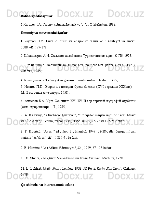 Rahbariy adabiyotlar:
1.Karimov I.А. Tarixiy xotirasiz kelajak yo q. T.: O zbekiston, 1998.ʼ ʼ
Umumiy va maxsus adabiyotlar:
1.   Ziyoyev   H.Z.   Tarix   -o   `tmish   va   kelajak   ko   `zgusi.   –T.:   Adabiyot   va   san at,	
ʼ
2000. –B. 177-178.
2. Шахназаров А.И. Сельское хозяйство в Туркестанском крае.–С-Пб. 1908. 
3.   Programmnie   dokumenti   musulmanskix   politicheskix   partiy   (1917—1920),
Oksford, 1985;
4. Revolyusiya v Sredney Azii glazami musulmanskix, Oksford, 1985;
5. Иванов П.П. Очерки по истории Средней Азии (XVI-середина XIX вв.). –
М.: Восточная литература, 1958.;
6.  Аҳмедов   Б.А.   Ўрта   Осиёнинг   XVI - XVIII   аср   тарихий-жуғрофий  адабиёти
(ёзма ёдгорликлар). – Т., 1985;
7.   A .   Kasraviy ,  “ Af šā rh ā- ye   Ḵ ū zest ā n ”,  “ Enteq ā d - e   maqala   r ā	
ǰ e  	ʿ be   T	?arz ī   Afs ā r ”
va  “Ī l - e   Af š ar ,”  Tehran ,  maq ā13   Č e   , /1956, 80-85, 96-97  va  122-28- betlar .
8.   F .   K ö pr ü l ü,   “ Av ş ar ,”   İ A   ,   fasc .   11,   Istanbul,   1949,   28-38-betlar   (qisqartirilgan
varianti “Af   sh   ar”,   EI   2
  I, 239-41-betlar).
9. B. Nikitine, "Les Afšārs d'Urumiyeh",   JA   , 1929, 67-123-betlar.
10. G. Stöber,   Die Afshar Nomadismus im Raum Kerman   , Marburg, 1978.
11. L. Lokhart,   Nodir Shoh   , London, 1938. JR Perri,   Karim Xon Zand   , Chikago,
1979.
Qo`shimcha va internet manbaalari:
25 