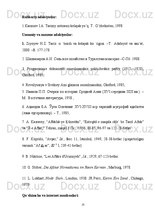 Rahbariy adabiyotlar:
1.Karimov I.А. Tarixiy xotirasiz kelajak yo q. T.: O zbekiston, 1998.ʼ ʼ
Umumiy va maxsus adabiyotlar:
1.   Ziyoyev   H.Z.   Tarix   -o   `tmish   va   kelajak   ko   `zgusi.   –T.:   Adabiyot   va   san at,	
ʼ
2000. –B. 177-178.
2. Шахназаров А.И. Сельское хозяйство в Туркестанском крае.–С-Пб. 1908. 
3.   Programmnie   dokumenti   musulmanskix   politicheskix   partiy   (1917—1920),
Oksford, 1985;
4. Revolyusiya v Sredney Azii glazami musulmanskix, Oksford, 1985;
5. Иванов П.П. Очерки по истории Средней Азии (XVI-середина XIX вв.). –
М.: Восточная литература, 1958.;
6.  Аҳмедов   Б.А.   Ўрта   Осиёнинг   XVI - XVIII   аср   тарихий-жуғрофий  адабиёти
(ёзма ёдгорликлар). – Т., 1985;
7.   A .   Kasraviy ,  “ Af šā rh ā- ye   Ḵ ū zest ā n ”,  “ Enteq ā d - e   maqala   r ā	
ǰ e  	ʿ be   T	?arz ī   Afs ā r ”
va  “Ī l - e   Af š ar ,”  Tehran ,  maq ā13   Č e   , /1956, 80-85, 96-97  va  122-28- betlar .
8.   F .   K ö pr ü l ü,   “ Av ş ar ,”   İ A   ,   fasc .   11,   Istanbul,   1949,   28-38-betlar   (qisqartirilgan
varianti “Af   sh   ar”,   EI   2
  I, 239-41-betlar).
9. B. Nikitine, "Les Afšārs d'Urumiyeh",   JA   , 1929, 67-123-betlar.
10. G. Stöber,   Die Afshar Nomadismus im Raum Kerman   , Marburg, 1978.
11. L. Lokhart,   Nodir Shoh   , London, 1938. JR Perri,   Karim Xon Zand   , Chikago,
1979.
Qo`shimcha va internet manbaalari:
25