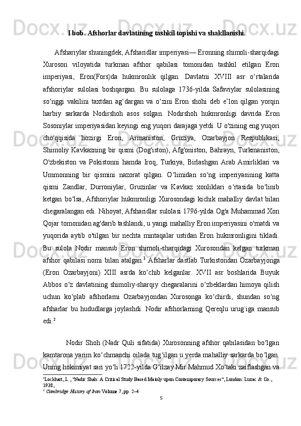 I bob. Afshorlar davlatining tashkil topishi va shakllanishi.
      Afshariylar shuningdek, Afsharidlar imperiyasi— Eronning shimoli-sharqidagi
Xuroson   viloyatida   turkman   afshor   qabilasi   tomonidan   tashkil   etilgan   Eron
imperiyasi,   Eron(Fors)da   hukmronlik   qilgan.   Davlatni   XVIII   asr   o‘rtalarida
afshoriylar   sulolasi   boshqargan.   Bu   sulolaga   1736-yilda   Safaviylar   sulolasining
so‘nggi   vakilini   taxtdan   ag‘dargan   va   o‘zini   Eron   shohi   deb   e’lon   qilgan   yorqin
harbiy   sarkarda   Nodirshoh   asos   solgan.   Nodirshoh   hukmronligi   davrida   Eron
Sosoniylar imperiyasidan keyingi eng yuqori darajaga yetdi. U o'zining eng yuqori
cho'qqisida   hozirgi   Eron,   Armaniston,   Gruziya,   Ozarbayjon   Respublikasi,
Shimoliy Kavkazning bir qismi (Dog'iston), Afg'oniston, Bahrayn, Turkmaniston,
O'zbekiston   va   Pokistonni   hamda   Iroq,   Turkiya,   Birlashgan   Arab   Amirliklari   va
Ummonning   bir   qismini   nazorat   qilgan.   O limidan   so ng   imperiyasining   kattaʻ ʻ
qismi   Zandlar,   Durroniylar,   Gruzinlar   va   Kavkaz   xonliklari   o rtasida   bo linib	
ʻ ʻ
ketgan   bo lsa,   Afshoriylar   hukmronligi   Xurosondagi   kichik   mahalliy   davlat   bilan	
ʻ
chegaralangan edi. Nihoyat, Afsharidlar sulolasi 1796-yilda Og'a Muhammad Xon
Qojar tomonidan ag'darib tashlandi, u yangi mahalliy Eron imperiyasini o'rnatdi va
yuqorida   aytib   o'tilgan   bir   nechta   mintaqalar   ustidan   Eron   hukmronligini   tikladi.
Bu   sulola   Nodir   mansub   Eron   shimoli-sharqidagi   Xurosondan   kelgan   turkman
afshor qabilasi  nomi  bilan atalgan. 1
  Afsharlar dastlab  Turkistondan Ozarbayjonga
(Eron   Ozarbayjoni)   XIII   asrda   ko‘chib   kelganlar.   XVII   asr   boshlarida   Buyuk
Abbos   o z   davlatining   shimoliy-sharqiy   chegaralarini   o zbeklardan   himoya   qilish
ʻ ʻ
uchun   ko plab   afshorlarni   Ozarbayjondan   Xurosonga   ko chirdi,   shundan   so ng
ʻ ʻ ʻ
afsharlar   bu   hududlarga   joylashdi.   Nodir   afshorlarning   Qereqlu   urug`iga   mansub
edi. 2
                  Nodir   Shoh   (Nadr   Quli   sifatida)   Xurosonning   afshor   qabilasidan   bo lgan	
ʻ
kamtarona yarim ko chmanchi oilada tug ilgan u yerda mahalliy sarkarda bo lgan.	
ʻ ʻ ʻ
Uning hokimiyat sari yo li 1722-yilda G ilzay Mir Mahmud Xo taki zaiflashgan va	
ʻ ʻ ʻ
1
Lockhart, L., "Nadir Shah: A Critical Study Based Mainly upon Contemporary Sources", London: Luzac & Co., 
1938,
2
  Cambridge History of Iran   Volume 7, pp. 2–4
5