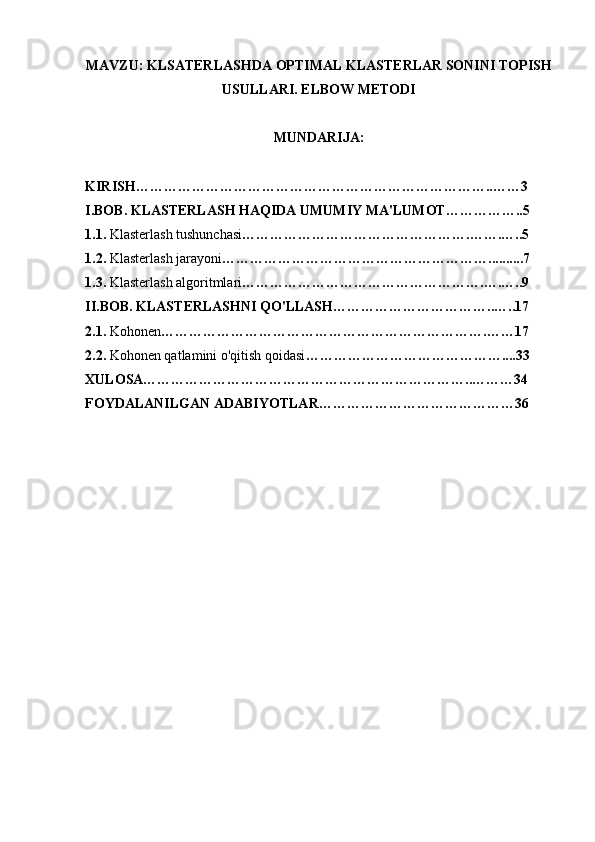 MAVZU: KLSATERLASHDA OPTIMAL KLASTERLAR SONINI TOPISH
USULLARI. ELBOW METODI
MUNDARIJA: 
KIRISH…………………………………………………………………..……3
I.BOB. KLASTERLASH HAQIDA UMUMIY MA'LUMOT……………..5
1.1.  Klasterlash tushunchasi ………………………………………….…….…..5
1.2.  Klasterlash jarayoni …………………………………………………..........7
1.3.  Klasterlash algoritmlari …………………………………………….….…..9
II.BOB. KLASTERLASHNI QO'LLASH……………………………..…..17
2.1.  Kohonen …………………………………………………………….……17
2.2.  Kohonen qatlamini o'qitish qoidasi ……………………………………....33
XULOSA……………………………………………………………..………34
FOYDALANILGAN ADABIYOTLAR……………………………………36 