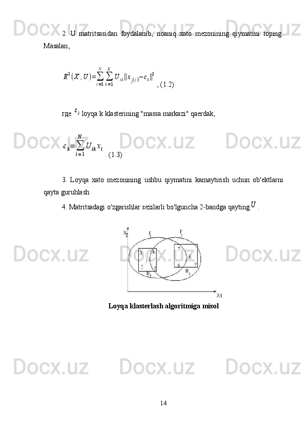 2.   U   matritsasidan   foydalanib ,   noaniq   xato   mezonining   qiymatini   toping .
Masalan ,E2(X	,U	)=∑
i=1
N	
∑
k=1
K	
U	ik‖xi(j)−	ck‖2
, (1.2)
где 	
ck loyqa   k   klasterining  " massa   markazi "  qaerda k ,	
ck=	∑
i=1
N	
U	ik	xi
. (1.3)
3.   Loyqa   xato   mezonining   ushbu   qiymatini   kamaytirish   uchun   ob ' ektlarni
qayta   guruhlash .
4.  Matritsadagi   o ' zgarishlar   sezilarli   bo ' lguncha  2- bandga   qayting	
U .
L oyqa klasterlash algoritmiga misol
14 
