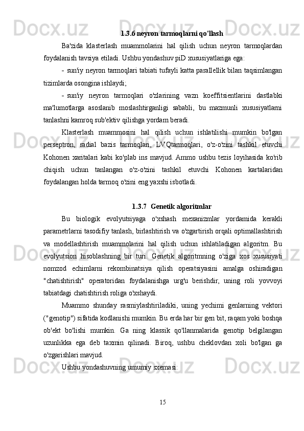 1.3.6 neyron tarmoqlarni qo'llash
Ba'zida   klasterlash   muammolarini   hal   qilish   uchun   neyron   tarmoqlardan
foydalanish tavsiya etiladi. Ushbu yondashuv p i D xususiyatlariga ega:
 sun'iy neyron tarmoqlari tabiati tufayli katta parallellik bilan taqsimlangan
tizimlarda osongina ishlaydi;
 sun'iy   neyron   tarmoqlari   o'zlarining   vazn   koeffitsientlarini   dastlabki
ma'lumotlarga   asoslanib   moslashtirganligi   sababli,   bu   mazmunli   xususiyatlarni
tanlashni kamroq sub'ektiv qilishga yordam beradi.
Klasterlash   muammosini   hal   qilish   uchun   ishlatilishi   mumkin   bo'lgan
perseptron,   radial   bazis   tarmoqlari,   LVQ tarmoqlari,   o'z-o'zini   tashkil   etuvchi
Kohonen   xaritalari   kabi   ko'plab   ins   mavjud.   Ammo   ushbu   tezis   loyihasida   ko ' rib
chiqish   uchun   tanlangan   o ' z - o ' zini   tashkil   etuvchi   Kohonen   kartalaridan
foydalangan   holda   tarmoq   o ' zini   eng   yaxshi   isbotladi .
1.3.7 Genetik algoritmlar
Bu   biologik   evolyutsiyaga   o'xshash   mexanizmlar   yordamida   kerakli
parametrlarni tasodifiy tanlash, birlashtirish va o'zgartirish orqali optimallashtirish
va   modellashtirish   muammolarini   hal   qilish   uchun   ishlatiladigan   algoritm.   Bu
evolyutsion   hisoblashning   bir   turi.   Genetik   algoritmning   o'ziga   xos   xususiyati
nomzod   echimlarni   rekombinatsiya   qilish   operatsiyasini   amalga   oshiradigan
"chatishtirish"   operatoridan   foydalanishga   urg'u   berishdir,   uning   roli   yovvoyi
tabiatdagi chatishtirish roliga o'xshaydi.
Muammo   shunday   rasmiylashtiriladiki,   uning   yechimi   genlarning   vektori
("genotip") sifatida kodlanishi mumkin. Bu erda har bir gen bit, raqam yoki boshqa
ob'ekt   bo'lishi   mumkin.   Ga   ning   klassik   qo'llanmalarida   genotip   belgilangan
uzunlikka   ega   deb   taxmin   qilinadi.   Biroq,   ushbu   cheklovdan   xoli   bo'lgan   ga
o'zgarishlari mavjud.
Ushbu yondashuvning umumiy sxemasi:
15 