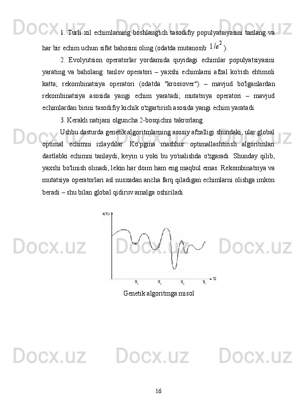 1. Turli   xil  echimlarning boshlang'ich   tasodifiy populyatsiyasini   tanlang va
har bir echim uchun sifat bahosini oling (odatda mutanosib 1/e2 ).
2.   Evolyutsion   operatorlar   yordamida   quyidagi   echimlar   populyatsiyasini
yarating   va   baholang:   tanlov   operatori   –   yaxshi   echimlarni   afzal   ko'rish   ehtimoli
katta;   rekombinatsiya   operatori   (odatda   "krossover")   –   mavjud   bo'lganlardan
rekombinatsiya   asosida   yangi   echim   yaratadi;   mutatsiya   operatori   –   mavjud
echimlardan birini tasodifiy kichik o'zgartirish asosida yangi echim yaratadi.
3. Kerakli natijani olguncha 2-bosqichni takrorlang.
Ushbu dasturda genetik algoritmlarning asosiy afzalligi shundaki, ular global
optimal   echimni   izlaydilar.   Ko'pgina   mashhur   optimallashtirish   algoritmlari
dastlabki   echimni   tanlaydi,   keyin   u  yoki   bu  yo'nalishda   o'zgaradi.   Shunday   qilib,
yaxshi bo'linish olinadi, lekin har doim ham eng maqbul emas. Rekombinatsiya va
mutatsiya operatorlari asl nusxadan ancha farq qiladigan echimlarni olishga imkon
beradi – shu bilan global qidiruv amalga oshiriladi.
G enetik  algoritmga misol
16 