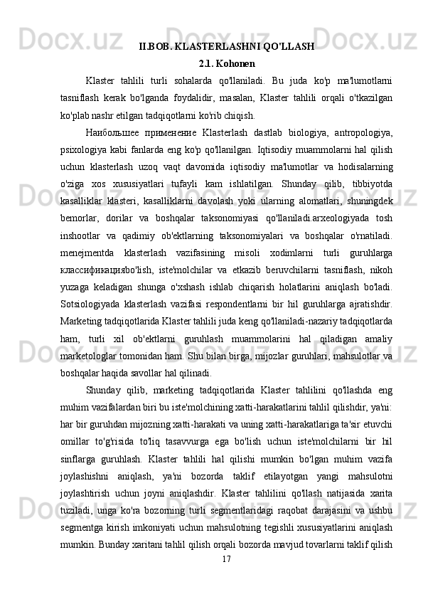II.BOB.   KLASTERLASHNI QO'LLASH
2.1.  Kohonen
Klaster   tahlili   turli   sohalarda   qo'llaniladi.   Bu   juda   ko'p   ma'lumotlarni
tasniflash   kerak   bo'lganda   foydalidir,   masalan,   Klaster   tahlili   orqali   o'tkazilgan
ko'plab nashr etilgan tadqiqotlarni ko'rib chiqish.
Наибольшее   применение   Klasterlash   dastlab   biologiya,   antropologiya,
psixologiya kabi fanlarda eng ko'p qo'llanilgan. Iqtisodiy muammolarni hal qilish
uchun   klasterlash   uzoq   vaqt   davomida   iqtisodiy   ma'lumotlar   va   hodisalarning
o'ziga   xos   xususiyatlari   tufayli   kam   ishlatilgan.   Shunday   qilib,   tibbiyotda
kasalliklar   klasteri ,   kasalliklarni   davolash   yoki   ularning   alomatlari,   shuningdek
bemorlar,   dorilar   va   boshqalar   taksonomiyasi   qo'llaniladi.arxeologiyada   tosh
inshootlar   va   qadimiy   ob'ektlarning   taksonomiyalari   va   boshqalar   o'rnatiladi.
menejmentda   klasterlash   vazifasining   misoli   xodimlarni   turli   guruhlarga
классификация bo'lish,   iste'molchilar   va   etkazib   beruvchilarni   tasniflash,   nikoh
yuzaga   keladigan   shunga   o'xshash   ishlab   chiqarish   holatlarini   aniqlash   bo'ladi.
Sotsiologiyada   klasterlash   vazifasi   respondentlarni   bir   hil   guruhlarga   ajratishdir.
Marketing tadqiqotlarida Klaster tahlili juda keng qo'llaniladi-nazariy tadqiqotlarda
ham,   turli   xil   ob'ektlarni   guruhlash   muammolarini   hal   qiladigan   amaliy
marketologlar tomonidan ham. Shu bilan birga, mijozlar guruhlari, mahsulotlar va
boshqalar haqida savollar hal qilinadi.
Shunday   qilib,   marketing   tadqiqotlarida   Klaster   tahlilini   qo'llashda   eng
muhim vazifalardan biri bu iste'molchining xatti-harakatlarini tahlil qilishdir, ya'ni:
har bir guruhdan mijozning xatti-harakati va uning xatti-harakatlariga ta'sir etuvchi
omillar   to'g'risida   to'liq   tasavvurga   ega   bo'lish   uchun   iste'molchilarni   bir   hil
sinflarga   guruhlash.   Klaster   tahlili   hal   qilishi   mumkin   bo'lgan   muhim   vazifa
joylashishni   aniqlash,   ya'ni   bozorda   taklif   etilayotgan   yangi   mahsulotni
joylashtirish   uchun   joyni   aniqlashdir.   Klaster   tahlilini   qo'llash   natijasida   xarita
tuziladi,   unga   ko'ra   bozorning   turli   segmentlaridagi   raqobat   darajasini   va   ushbu
segmentga  kirish  imkoniyati  uchun mahsulotning  tegishli  xususiyatlarini  aniqlash
mumkin. Bunday xaritani tahlil qilish orqali bozorda mavjud tovarlarni taklif qilish
17 