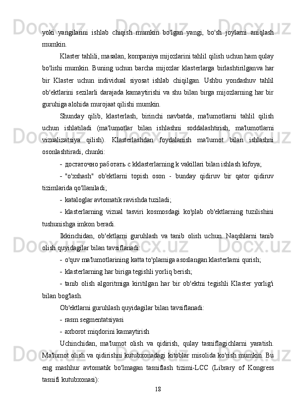 yoki   yangilarini   ishlab   chiqish   mumkin   bo'lgan   yangi,   bo'sh   joylarni   aniqlash
mumkin.
Klaster tahlili, masalan, kompaniya mijozlarini tahlil qilish uchun ham qulay
bo'lishi   mumkin.   Buning   uchun   barcha   mijozlar   klasterlarga   birlashtirilgan va   har
bir   Klaster   uchun   individual   siyosat   ishlab   chiqilgan.   Ushbu   yondashuv   tahlil
ob'ektlarini sezilarli darajada kamaytirishi  va shu bilan birga mijozlarning har bir
guruhiga alohida murojaat qilishi mumkin.
Shunday   qilib,   klasterlash,   birinchi   navbatda,   ma'lumotlarni   tahlil   qilish
uchun   ishlatiladi   (ma'lumotlar   bilan   ishlashni   soddalashtirish,   ma'lumotlarni
vizualizatsiya   qilish).   Klasterlashdan   foydalanish   ma'lumot   bilan   ishlashni
osonlashtiradi, chunki:
 достаточно работать с  k klasterlarning k vakillari bilan ishlash kifoya;
 "o'xshash"   ob'ektlarni   topish   oson   -   bunday   qidiruv   bir   qator   qidiruv
tizimlarida qo'llaniladi;
 kataloglar avtomatik ravishda tuziladi ;
 klasterlarning   vizual   tasviri   kosmosdagi   ko'plab   ob'ektlarning   tuzilishini
tushunishga imkon beradi.
Ikkinchidan,   ob'ektlarni   guruhlash   va   tanib   olish   uchun.   Naqshlarni   tanib
olish quyidagilar bilan tavsiflanadi:
 o'quv ma'lumotlarining katta to'plamiga asoslangan klasterlarni qurish;
 klasterlarning har biriga tegishli yorliq berish;
 tanib   olish   algoritmiga   kiritilgan   har   bir   ob'ektni   tegishli   Klaster   yorlig'i
bilan bog'lash.
Ob'ektlarni guruhlash quyidagilar bilan tavsiflanadi:
 rasm segmentatsiyasi
 axborot miqdorini kamaytirish
Uchinchidan,   ma'lumot   olish   va   qidirish,   qulay   tasniflagichlarni   yaratish.
Ma'lumot olish va qidirishni kutubxonadagi kitoblar misolida ko'rish mumkin. Bu
eng   mashhur   avtomatik   bo'lmagan   tasniflash   tizimi- LCC   ( Library   of   Kongress
tasnifi   kutubxonasi ):
18 