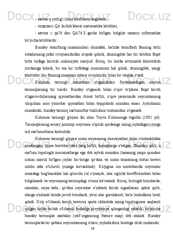  метка  q   yorlig ' i  ilmiy kitoblarni anglatadi;
 подкласс  QA   kichik   klassi -matematika kitoblari;
 метки   с   qa 76   dan   QA 76.8   gacha   bo'lgan   belgilar   nazariy   informatika
bo'yicha kitoblardir.
Bunday   tasnifning   muammolari   shundaki,   ba'zida   tasniflash   fanning   ba'zi
sohalarining  jadal  rivojlanishidan  orqada  qoladi,  shuningdek   har  bir   kitobni   faqat
bitta   toifaga   kiritish   imkoniyati   mavjud.   Biroq,   bu   holda   avtomatik   klasterlash
yordamga   keladi,   bu   esa   bir   toifadagi   muammoni   hal   qiladi,   shuningdek,   yangi
klasterlar ilm-fanning muayyan sohasi rivojlanishi bilan bir vaqtda o'sadi.
Kohonen   tarmog'i   nazoratsiz   o'rganishdan   foydalanadigan   neyron
tarmoqlarning   bir   turidir.   Bunday   o'rganish   bilan   o'quv   to'plami   faqat   kirish
o'zgaruvchilarining   qiymatlaridan   iborat   bo'lib,   o'quv   jarayonida   neyronlarning
chiqishini   mos   yozuvlar   qiymatlari   bilan   taqqoslash   mumkin   emas.   Aytishimiz
mumkinki, bunday tarmoq ma'lumotlar tuzilishini tushunishni o'rganadi.
Kohonen   tarmog'i   g'oyasi   fin   olim   Toyvo   Kohonenga   tegishli   (1982   yil).
Tarmoqlarning asosiy printsipi neyronni o'qitish qoidasiga uning joylashgan joyiga
oid ma'lumotlarni kiritishdir.
Kohonen tarmog'i g'oyasi inson miyasining xususiyatlari bilan o'xshashlikka
asoslangan. Inson korteksi tekis barg bo'lib, burmalarga o'ralgan. Shunday qilib, u
ma'lum topologik xususiyatlarga ega deb aytish mumkin (tananing yaqin qismlari
uchun   mas'ul   bo'lgan   joylar   bir-biriga   qo'shni   va   inson   tanasining   butun   tasviri
ushbu   ikki   o'lchovli   yuzaga   ko'rsatiladi).   Ko'pgina   ins   modellarida   neyronlar
orasidagi  bog'lanishlar hal  qiluvchi rol o'ynaydi, ular og'irlik koeffitsientlari bilan
belgilanadi va neyronning tarmoqdagi o'rnini ko'rsatadi. Biroq, biologik tizimlarda,
masalan,   miya   kabi,   qo'shni   neyronlar   o'xshash   kirish   signallarini   qabul   qilib,
ularga o'xshash tarzda javob berishadi, ya'ni ular guruhlanib, ba'zi hududlarni hosil
qiladi.   Ko'p   o'lchamli   kirish   tasvirini   qayta   ishlashda   uning   topologiyasi   saqlanib
qolgan   holda   kichik   o'lchamli   hududga   proyeksiya   qilinganligi   sababli,   ko'pincha
bunday   tarmoqlar   xaritalar   (self-organizing   feature   map)   deb   ataladi.   Bunday
tarmoqlarda bir qatlam neyronlarining o'zaro joylashishini hisobga olish muhimdir.
19 