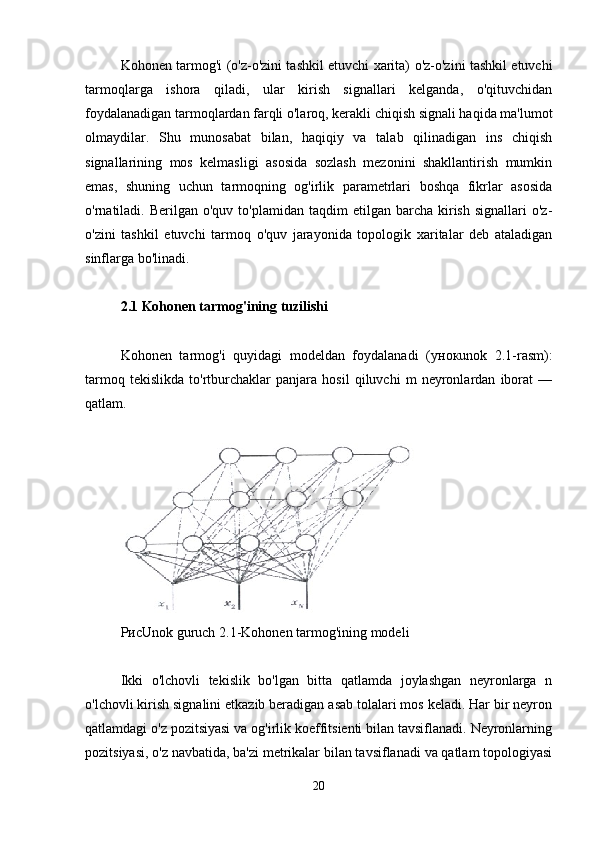 Kohonen tarmog'i (o'z-o'zini tashkil etuvchi xarita) o'z-o'zini tashkil etuvchi
tarmoqlarga   ishora   qiladi,   ular   kirish   signallari   kelganda,   o'qituvchidan
foydalanadigan tarmoqlardan farqli o'laroq, kerakli chiqish signali haqida ma'lumot
olmaydilar.   Shu   munosabat   bilan,   haqiqiy   va   talab   qilinadigan   ins   chiqish
signallarining   mos   kelmasligi   asosida   sozlash   mezonini   shakllantirish   mumkin
emas,   shuning   uchun   tarmoqning   og'irlik   parametrlari   boshqa   fikrlar   asosida
o'rnatiladi.  Berilgan  o'quv  to'plamidan  taqdim  etilgan  barcha  kirish  signallari  o'z-
o'zini   tashkil   etuvchi   tarmoq   o'quv   jarayonida   topologik   xaritalar   deb   ataladigan
sinflarga bo'linadi.
2.1 Kohonen tarmog'ining tuzilishi
Kohonen   tarmog'i   quyidagi   modeldan   foydalanadi   ( унок unok   2.1-rasm):
tarmoq   tekislikda   to'rtburchaklar   panjara   hosil   qiluvchi   m   neyronlardan   iborat   —
qatlam.
Рис Unok guruch  2.1- Kohonen tarmog'ining modeli
Ikki   o'lchovli   tekislik   bo'lgan   bitta   qatlamda   joylashgan   neyronlarga   n
o'lchovli kirish signalini etkazib beradigan asab tolalari mos keladi. Har bir neyron
qatlamdagi o'z pozitsiyasi va og'irlik koeffitsienti bilan tavsiflanadi. Neyronlarning
pozitsiyasi, o'z navbatida, ba'zi metrikalar bilan tavsiflanadi va qatlam topologiyasi
20 