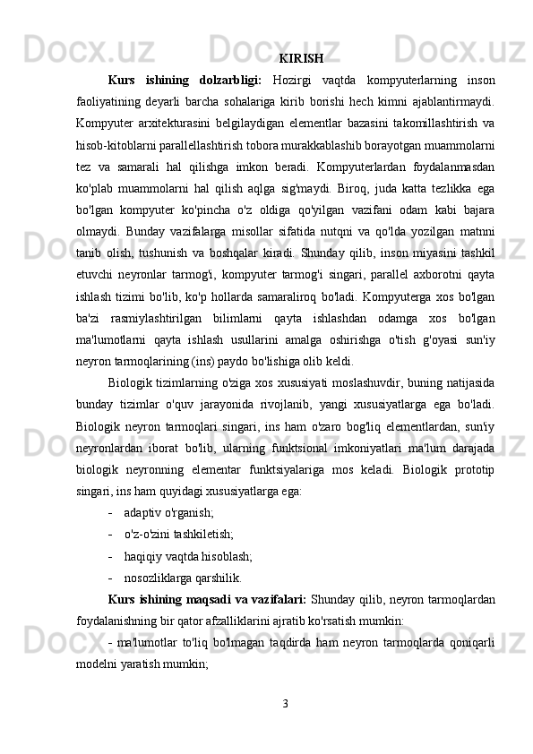 KIRISH
Kurs   ishining   dolzarbligi :   Hozirgi   vaqtda   kompyuterlarning   inson
faoliyatining   deyarli   barcha   sohalariga   kirib   borishi   hech   kimni   ajablantirmaydi.
Kompyuter   arxitekturasini   belgilaydigan   elementlar   bazasini   takomillashtirish   va
hisob-kitoblarni parallellashtirish tobora murakkablashib borayotgan muammolarni
tez   va   samarali   hal   qilishga   imkon   beradi.   Kompyuterlardan   foydalanmasdan
ko'plab   muammolarni   hal   qilish   aqlga   sig'maydi.   Biroq,   juda   katta   tezlikka   ega
bo'lgan   kompyuter   ko'pincha   o'z   oldiga   qo'yilgan   vazifani   odam   kabi   bajara
olmaydi.   Bunday   vazifalarga   misollar   sifatida   nutqni   va   qo'lda   yozilgan   matnni
tanib   olish,   tushunish   va   boshqalar   kiradi.   Shunday   qilib,   inson   miyasini   tashkil
etuvchi   neyronlar   tarmog'i,   kompyuter   tarmog'i   singari,   parallel   axborotni   qayta
ishlash   tizimi   bo'lib,   ko'p   hollarda   samaraliroq   bo'ladi.   Kompyuterga   xos   bo'lgan
ba'zi   rasmiylashtirilgan   bilimlarni   qayta   ishlashdan   odamga   xos   bo'lgan
ma'lumotlarni   qayta   ishlash   usullarini   amalga   oshirishga   o'tish   g'oyasi   sun'iy
neyron tarmoqlarining (ins) paydo bo'lishiga olib keldi.
Biologik tizimlarning o'ziga  xos xususiyati  moslashuvdir,  buning natijasida
bunday   tizimlar   o'quv   jarayonida   rivojlanib,   yangi   xususiyatlarga   ega   bo'ladi.
Biologik   neyron   tarmoqlari   singari,   ins   ham   o'zaro   bog'liq   elementlardan,   sun'iy
neyronlardan   iborat   bo'lib,   ularning   funktsional   imkoniyatlari   ma'lum   darajada
biologik   neyronning   elementar   funktsiyalariga   mos   keladi.   Biologik   prototip
singari, ins ham quyidagi xususiyatlarga ega:
 adaptiv o'rganish ;
 o'z-o'zini tashkil etish;
 haqiqiy vaqtda hisoblash ;
 nosozliklarga qarshilik .
Kurs   ishining   maqsadi   va   vazifalari :   Shunday qilib, neyron tarmoqlardan
foydalanishning bir qator afzalliklarini ajratib ko'rsatish mumkin:
 ma'lumotlar   to'liq   bo'lmagan   taqdirda   ham   neyron   tarmoqlarda   qoniqarli
modelni yaratish mumkin;
3 