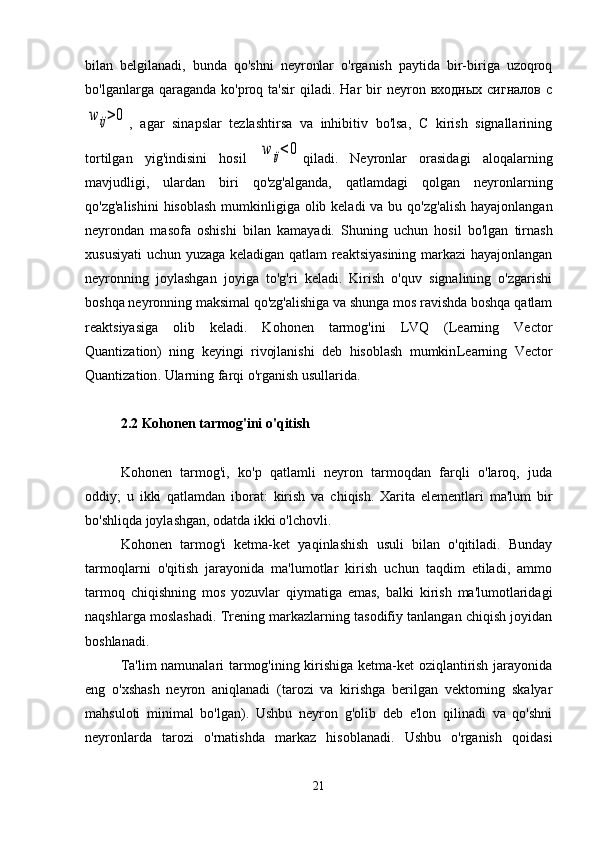 bilan   belgilanadi,   bunda   qo'shni   neyronlar   o'rganish   paytida   bir-biriga   uzoqroq
bo'lganlarga  qaraganda  ko'proq  ta'sir  qiladi.  Har  bir   neyron  входных   сигналов  сw	ij>0
,   agar   sinapslar   tezlashtirsa   va   inhibitiv   bo'lsa,   C   kirish   signallarining
tortilgan   yig'indisini   hosil  	
w	ij<0 qiladi.   Neyronlar   orasidagi   aloqalarning
mavjudligi,   ulardan   biri   qo'zg'alganda,   qatlamdagi   qolgan   neyronlarning
qo'zg'alishini  hisoblash  mumkinligiga olib keladi  va  bu qo'zg'alish  hayajonlangan
neyrondan   masofa   oshishi   bilan   kamayadi.   Shuning   uchun   hosil   bo'lgan   tirnash
xususiyati  uchun yuzaga keladigan qatlam reaktsiyasining markazi hayajonlangan
neyronning   joylashgan   joyiga   to'g'ri   keladi.   Kirish   o'quv   signalining   o'zgarishi
boshqa neyronning maksimal qo'zg'alishiga va shunga mos ravishda boshqa qatlam
reaktsiyasiga   olib   keladi.   Kohonen   tarmog'ini   LVQ   (Learning   Vector
Quantization)   ning   keyingi   rivojlanishi   deb   hisoblash   mumkin Learning   Vector
Quantization . Ularning farqi o'rganish usullarida.
2.2 Kohonen tarmog'ini o'qitish
Kohonen   tarmog'i,   ko'p   qatlamli   neyron   tarmoqdan   farqli   o'laroq,   juda
oddiy;   u   ikki   qatlamdan   iborat:   kirish   va   chiqish.   Xarita   elementlari   ma'lum   bir
bo'shliqda joylashgan, odatda ikki o'lchovli.
Kohonen   tarmog'i   ketma-ket   yaqinlashish   usuli   bilan   o'qitiladi.   Bunday
tarmoqlarni   o'qitish   jarayonida   ma'lumotlar   kirish   uchun   taqdim   etiladi,   ammo
tarmoq   chiqishning   mos   yozuvlar   qiymatiga   emas,   balki   kirish   ma'lumotlaridagi
naqshlarga moslashadi. Trening markazlarning tasodifiy tanlangan chiqish joyidan
boshlanadi.
Ta'lim namunalari tarmog'ining kirishiga ketma-ket oziqlantirish jarayonida
eng   o'xshash   neyron   aniqlanadi   (tarozi   va   kirishga   berilgan   vektorning   skalyar
mahsuloti   minimal   bo'lgan).   Ushbu   neyron   g'olib   deb   e'lon   qilinadi   va   qo'shni
neyronlarda   tarozi   o'rnatishda   markaz   hisoblanadi.   Ushbu   o'rganish   qoidasi
21 