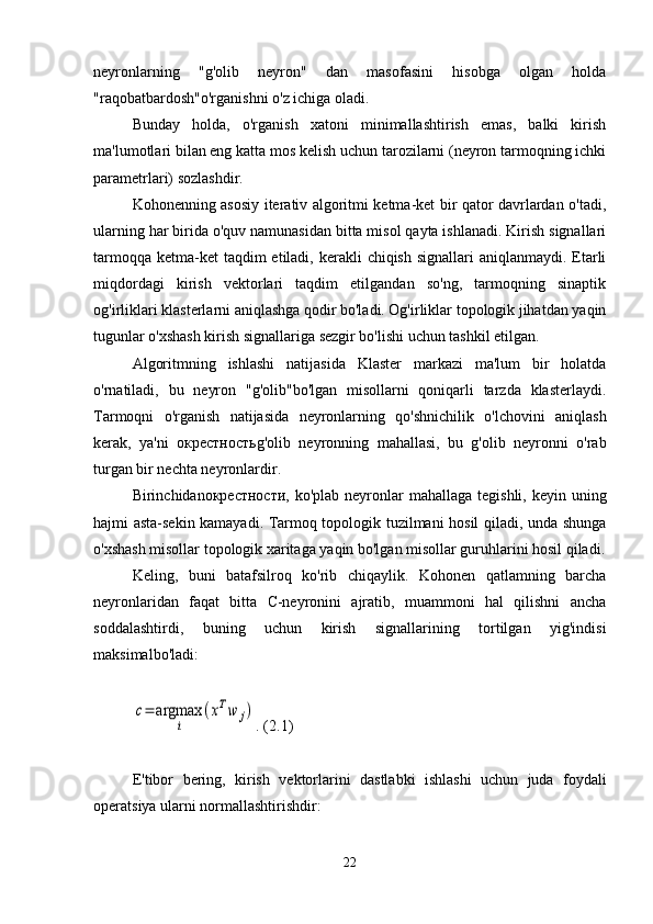 neyronlarning   "g'olib   neyron"   dan   masofasini   hisobga   olgan   holda
"raqobatbardosh"o'rganishni o'z ichiga oladi.
Bunday   holda,   o'rganish   xatoni   minimallashtirish   emas,   balki   kirish
ma'lumotlari bilan eng katta mos kelish uchun tarozilarni (neyron tarmoqning ichki
parametrlari) sozlashdir.
Kohonenning asosiy iterativ algoritmi ketma-ket bir qator davrlardan o'tadi,
ularning har birida o'quv namunasidan bitta misol qayta ishlanadi. Kirish signallari
tarmoqqa  ketma-ket  taqdim  etiladi, kerakli  chiqish  signallari  aniqlanmaydi. Etarli
miqdordagi   kirish   vektorlari   taqdim   etilgandan   so'ng,   tarmoqning   sinaptik
og'irliklari klasterlarni aniqlashga qodir bo'ladi. Og'irliklar topologik jihatdan yaqin
tugunlar o'xshash kirish signallariga sezgir bo'lishi uchun tashkil etilgan.
Algoritmning   ishlashi   natijasida   Klaster   markazi   ma'lum   bir   holatda
o'rnatiladi,   bu   neyron   "g'olib"bo'lgan   misollarni   qoniqarli   tarzda   klasterlaydi.
Tarmoqni   o'rganish   natijasida   neyronlarning   qo'shnichilik   o'lchovini   aniqlash
kerak,   ya'ni   окрестность g'olib   neyronning   mahallasi,   bu   g'olib   neyronni   o'rab
turgan bir nechta neyronlardir.
Birinchidan окрестности , ko'plab neyronlar  mahallaga tegishli, keyin uning
hajmi asta-sekin kamayadi. Tarmoq topologik tuzilmani hosil qiladi, unda shunga
o'xshash misollar topologik xaritaga yaqin bo'lgan misollar guruhlarini hosil qiladi.
Keling,   buni   batafsilroq   ko'rib   chiqaylik.   Kohonen   qatlamning   barcha
neyronlaridan   faqat   bitta   C-neyronini   ajratib,   muammoni   hal   qilishni   ancha
soddalashtirdi,   buning   uchun   kirish   signallarining   tortilgan   yig'indisi
maksimal bo'ladi:c=	argmax	
i	
(xTw	j)
. (2.1)
E ' tibor   bering ,   kirish   vektorlarini   dastlabki   ishlashi   uchun   juda   foydali
operatsiya   ularni   normallashtirishdir :
22 